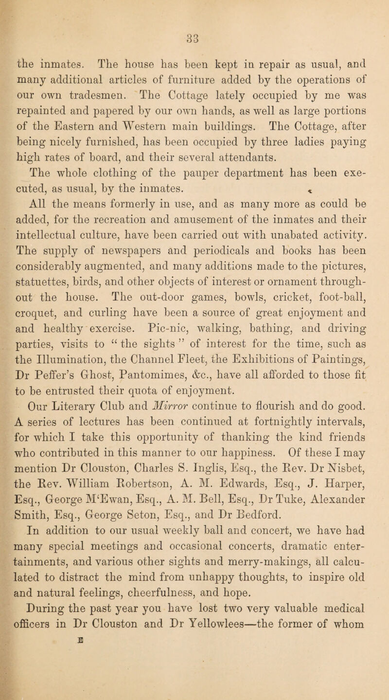 the inmates. The house has been kept in repair as usual, and many additional articles of furniture added by the operations of our own tradesmen. The Cottage lately occupied by me was repainted and papered by our own hands, as well as large portions of the Eastern and Western main buildings. The Cottage, after being nicely furnished, has been occupied by three ladies paying high rates of board, and their several attendants. The whole clothing of the pauper department has been exe¬ cuted, as usual, by the inmates. « All the means formerly in use, and as many more as could be added, for the recreation and amusement of the inmates and their intellectual culture, have been carried out with unabated activity. The supply of newspapers and periodicals and books has been considerably augmented, and many additions made to the pictures, statuettes, birds, and other objects of interest or ornament through¬ out the house. The out-door games, bowls, cricket, foot-ball, croquet, and curling have been a source of great enjoyment and and healthy exercise. Pic-nic, walking, bathing, and driving parties, visits to “ the sights ” of interest for the time, such as the Illumination, the Channel Fleet, the Exhibitions of Paintings, Dr Peffer’s Ghost, Pantomimes, &c., have all afforded to those fit to be entrusted their quota of enjoyment. Our Literary Club and Mirror continue to flourish and do good. A series of lectures has been continued at fortnightly intervals, for which I take this opportunity of thanking the kind friends who contributed in this manner to our happiness. Of these I may mention Dr Clouston, Charles S. Inglis, Esq., the Rev. Dr Nisbet, the Rev. William Robertson, A. M. Edwards, Esq., J. Harper, Esq., George JVPEwan, Esq., A. M. Bell, Esq., Dr Tuke, Alexander Smith, Esq., George Seton, Esq., and Dr Bedford. In addition to our usual weekly ball and concert, we have had many special meetings and occasional concerts, dramatic enter¬ tainments, and various other sights and merry-makings, all calcu¬ lated to distract the mind from unhappy thoughts, to inspire old and natural feelings, cheerfulness, and hope. During the past year you have lost two very valuable medical officers in Dr Clouston and Dr Yellowlees—the former of whom