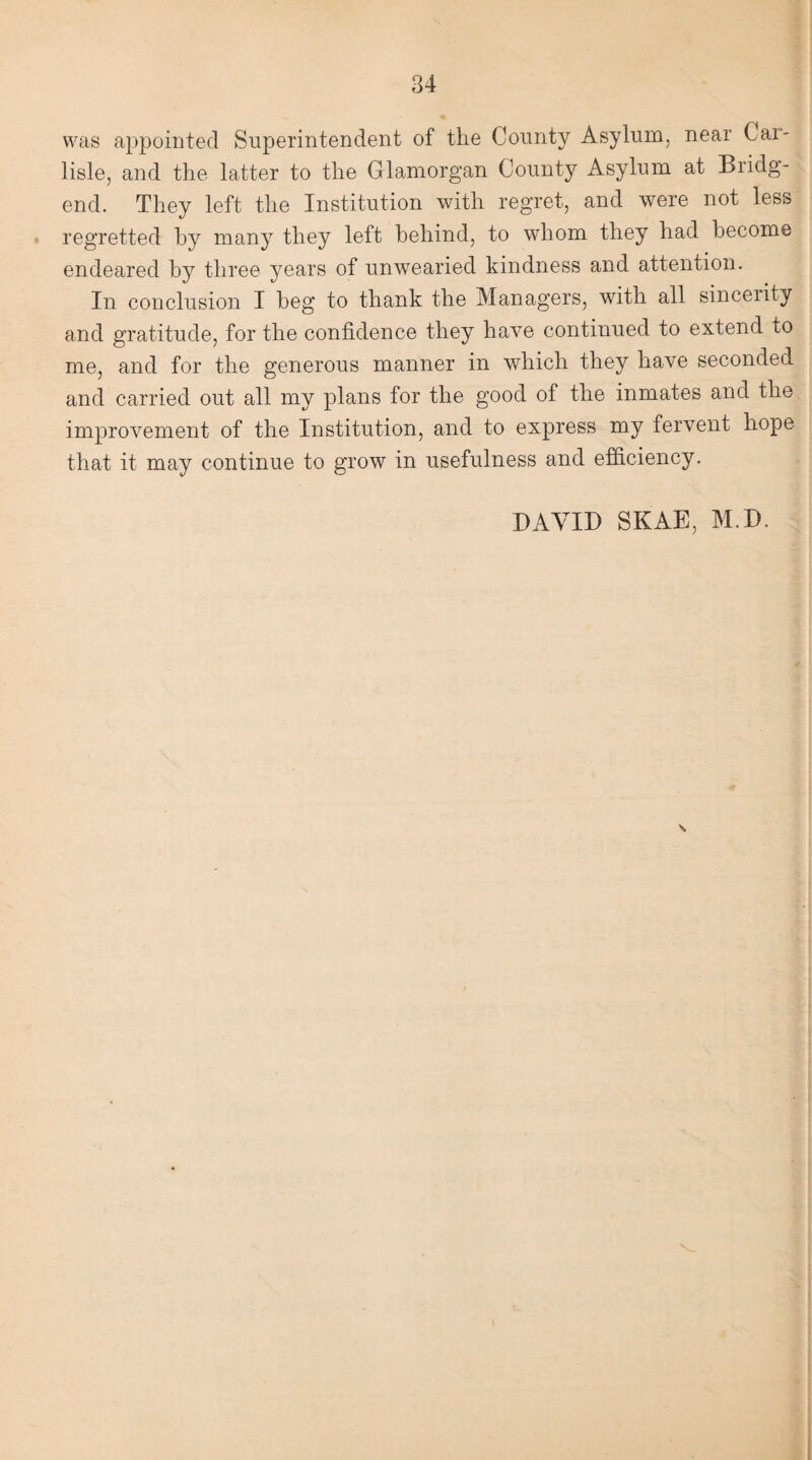 was appointed Superintendent of the County Asylum, near Car¬ lisle, and the latter to the Glamorgan County Asylum at Bridg¬ end. They left the Institution with regret, and were not less regretted by many they left behind, to whom they had become endeared by three years of unwearied kindness and attention. In conclusion I beg to thank the Managers, with all sincerity and gratitude, for the confidence they have continued to extend to me, and for the generous manner in which they have seconded and carried out all my plans for the good of the inmates and the improvement of the Institution, and to express my fervent hope that it may continue to grow in usefulness and efficiency. DAVID SKAE, M.D.