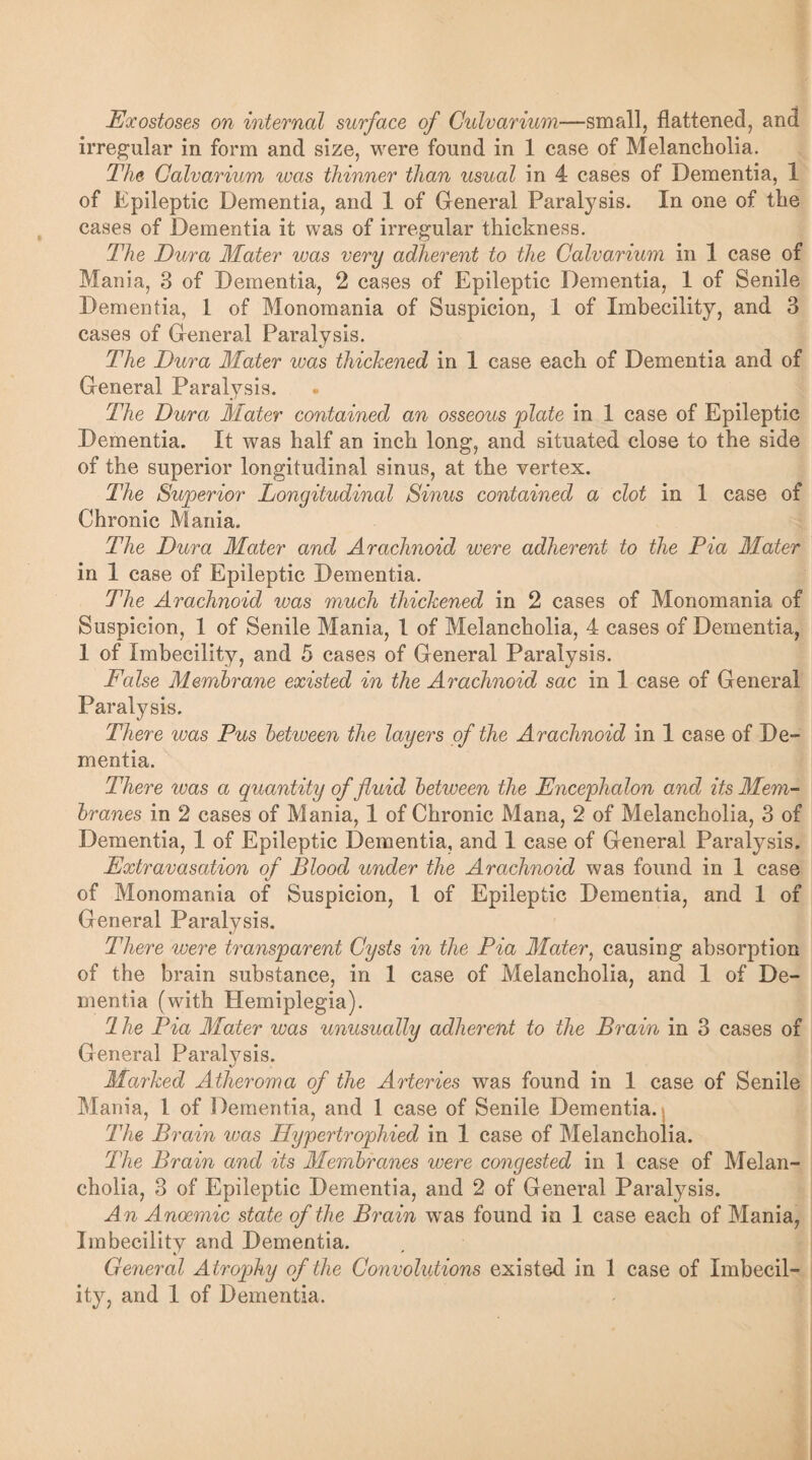 irregular in form and size, were found in 1 case of Melancholia. The Calvarium was thinner than usual in 4 cases of Dementia, 1 of Epileptic Dementia, and 1 of General Paralysis. In one of the cases of Dementia it was of irregular thickness. The Dura Mater was very adherent to the Calvarium in 1 case of Mania, 3 of Dementia, 2 cases of Epileptic Dementia, 1 of Senile Dementia, 1 of Monomania of Suspicion, 1 of Imbecility, and 3 cases of General Paralysis. The Dura Mater was thickened in 1 case each of Dementia and of General Paralysis. The Dura Mater contained an osseous plate in 1 case of Epileptic Dementia. It was half an inch long, and situated close to the side of the superior longitudinal sinus, at the vertex. The Superior Longitudinal Sinus contained a clot in 1 case of Chronic Mania. The Dura Mater and Arachnoid were adherent to the Pia Mater in 1 case of Epileptic Dementia. The Arachnoid was much thickened in 2 cases of Monomania of Suspicion, 1 of Senile Mania, 1 of Melancholia, 4 cases of Dementia, 1 of Imbecility, and 5 cases of General Paralysis. False Membrane existed in the Arachnoid sac in 1 case of General Paralysis. There was Pus between the layers of the Arachnoid in 1 case of De¬ mentia. There was a quantity of fluid between the Encephalon and its Mem¬ branes in 2 cases of Mania, 1 of Chronic Mana, 2 of Melancholia, 3 of Dementia, 1 of Epileptic Dementia, and 1 case of General Paralysis. Extravasation of Blood under the Arachnoid was found in 1 case of Monomania of Suspicion, 1 of Epileptic Dementia, and 1 of General Paralysis. There were transparent Cysts in the Pia Mater, causing absorption of the brain substance, in 1 case of Melancholia, and 1 of De¬ mentia (with Hemiplegia). 1 he Pia Mater was unusually adherent to the Brain in 3 cases of General Paralysis. Marked Atheroma of the Arteries was found in 1 case of Senile Mania, 1 of Dementia, and 1 case of Senile Dementia. The Brain was Hypertrophied in 1 case of Melancholia. The Brain and its Membranes were congested in 1 case of Melan¬ cholia, 3 of Epileptic Dementia, and 2 of General Paralysis. An Anaemic state of the Brain was found in 1 case each of Mania, Imbecility and Dementia. General Atrophy of the Convolutions existed in 1 case of Imbecil¬ ity, and 1 of Dementia.