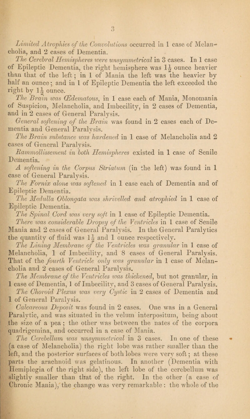 cholia, and 2 cases of Dementia. The Cerebral Hemispheres were unsymmetrical in 3 cases. In 1 case of Epileptic Dementia, the right hemisphere was ounce heavier than that of the left 5 in 1 of Mania the left was the heavier by half an ounce; and in 1 of Epileptic Dementia the left exceeded the right by 11 ounce. The Brain was (Edematous, in 1 case each of Mania, Monomania of Suspicion, Melancholia, and Imbecility, in 2 cases of Dementia, and in 2 cases of General Paralysis. General softening of the Brain was found in 2 cases each of De¬ mentia and General Paralvsis. The Brain substance was hardened in 1 case of Melancholia and 2 cases of General Paralysis. Rammollissement in both Hemispheres existed in 1 case of Senile Dementia. A softening in the Corpus Striatum (in the left) was found in 1 case of General Paralysis. The Fornix alone was softened in 1 case each of Dementia and of Epileptic Dementia. The Medulla Oblongata was shrivelled and atrophied in 1 case of Epileptic Dementia. The Spinal Cord was very soft in 1 case of Epileptic Dementia. There was considerable Dropsy of the Ventricles in 1 case of Senile Mania and 2 cases of General Paralysis. In the General Paralytics the quantity of fluid was 1-| and 1 ounce respectively. The Lining Membrane of the Ventricles iuas granular in 1 case of Melancholia, 1 of Imbecility, and 8 cases of General Paralysis. That of the fourth Ventricle only was granular in 1 case of Melan¬ cholia and 2 cases of General Paralysis. The Membrane of the Ventricles was thickened, but not granular, in 1 case of Dementia, 1 of Imbecility, and 3 cases of General Paralysis. The Choroid Plexus was very Cystic in 2 cases of Dementia and 1 of General Paralysis. Calcareous Deposit was found in 2 cases. One was in a General Paralytic, and was situated in the velum interpositum, being about the size of a pea ; the other was between the nates of the corpora quadrigemina, and occurred in a case of Mania. The Cerebellum was unsymmetrical in 3 cases. In one of these (a case of Melancholia) the right lobe was rather smaller than the left, and the posterior surfaces of both lobes were very soft; at these parts the arachnoid was gelatinous. In another (Dementia with Hemiplegia of the right side), the left lobe of the cerebellum was slightly smaller than that of the right. In the other (a case of Chronic Mania), the change was very remarkable : the whole of the