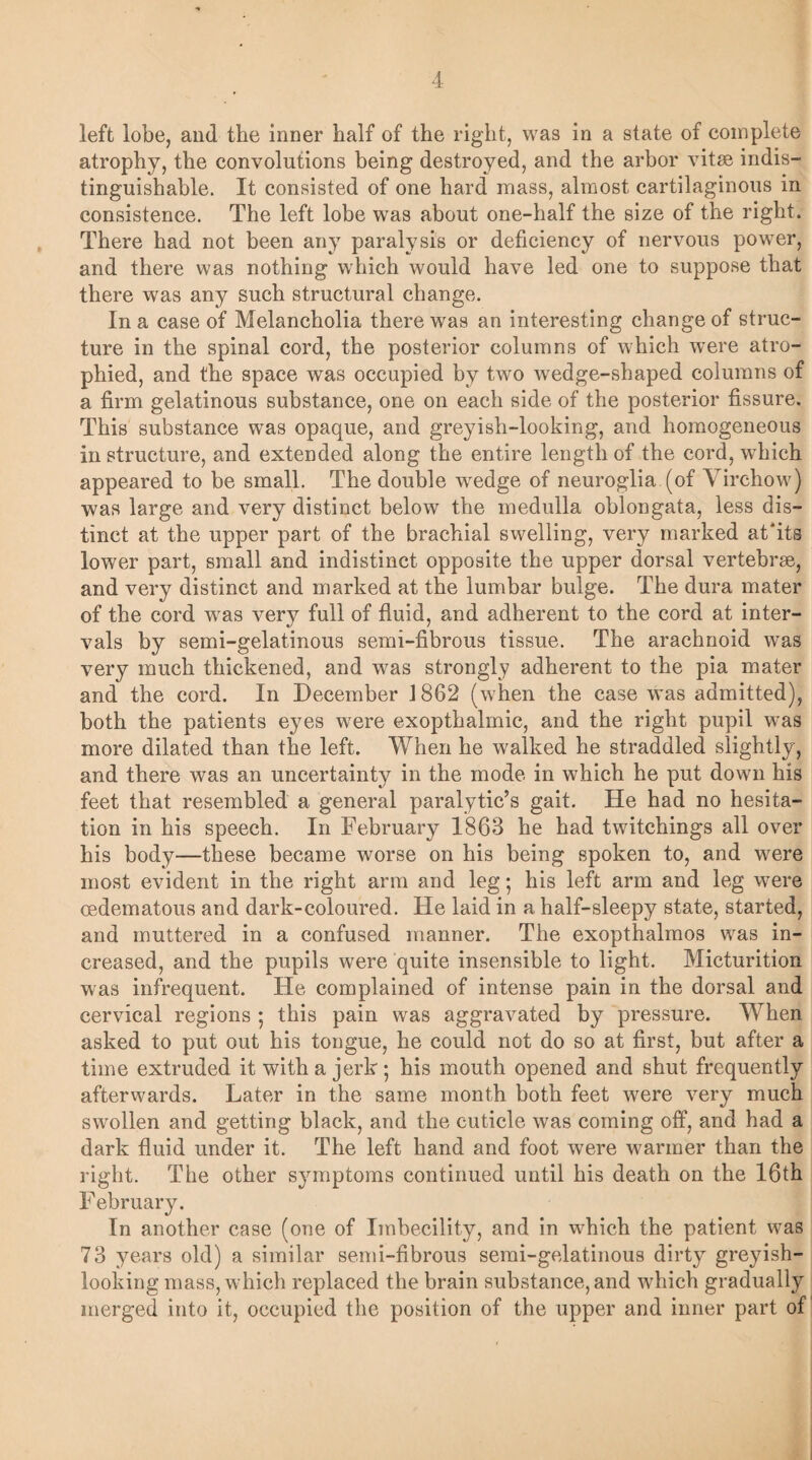 left lobe, and the inner half of the right, was in a state of complete atrophy, the convolutions being destroyed, and the arbor vitae indis¬ tinguishable. It consisted of one hard mass, almost cartilaginous in consistence. The left lobe was about one-half the size of the right. There had not been any paralysis or deficiency of nervous power, and there was nothing which would have led one to suppose that there was any such structural change. In a case of Melancholia there was an interesting change of struc¬ ture in the spinal cord, the posterior columns of which were atro¬ phied, and the space was occupied by two wedge-shaped columns of a firm gelatinous substance, one on each side of the posterior fissure. This substance was opaque, and greyish-looking, and homogeneous in structure, and extended along the entire length of the cord, which appeared to be small. The double wedge of neuroglia (of Virchow) was large and very distinct below the medulla oblongata, less dis¬ tinct at the upper part of the brachial swelling, very marked at'its lower part, small and indistinct opposite the upper dorsal vertebrae, and very distinct and marked at the lumbar bulge. The dura mater of the cord wras very full of fluid, and adherent to the cord at inter¬ vals by semi-gelatinous semi-fibrous tissue. The arachnoid was very much thickened, and was strongly adherent to the pia mater and the cord. In December 1862 (when the case was admitted), both the patients eyes were exopthalmic, and the right pupil was more dilated than the left. When he walked he straddled slightly, and there was an uncertainty in the mode in which he put down his feet that resembled a general paralytic’s gait. He had no hesita¬ tion in his speech. In February 1863 he had twitchings all over his body—these became worse on his being spoken to, and were most evident in the right arm and leg; his left arm and leg were oedematous and dark-coloured. He laid in a half-sleepy state, started, and muttered in a confused manner. The exopthalmos was in¬ creased, and the pupils were quite insensible to light. Micturition was infrequent. He complained of intense pain in the dorsal and cervical regions ; this pain was aggravated by pressure. When asked to put out his tongue, he could not do so at first, but after a time extruded it with a jerk; his mouth opened and shut frequently afterwards. Later in the same month both feet were very much swollen and getting black, and the cuticle was coming off, and had a dark fluid under it. The left hand and foot were warmer than the right. The other symptoms continued until his death on the 16th February. In another case (one of Imbecility, and in which the patient was 73 years old) a similar semi-fibrous semi-gelatinous dirty greyish- looking mass, which replaced the brain substance, and which gradually merged into it, occupied the position of the upper and inner part of