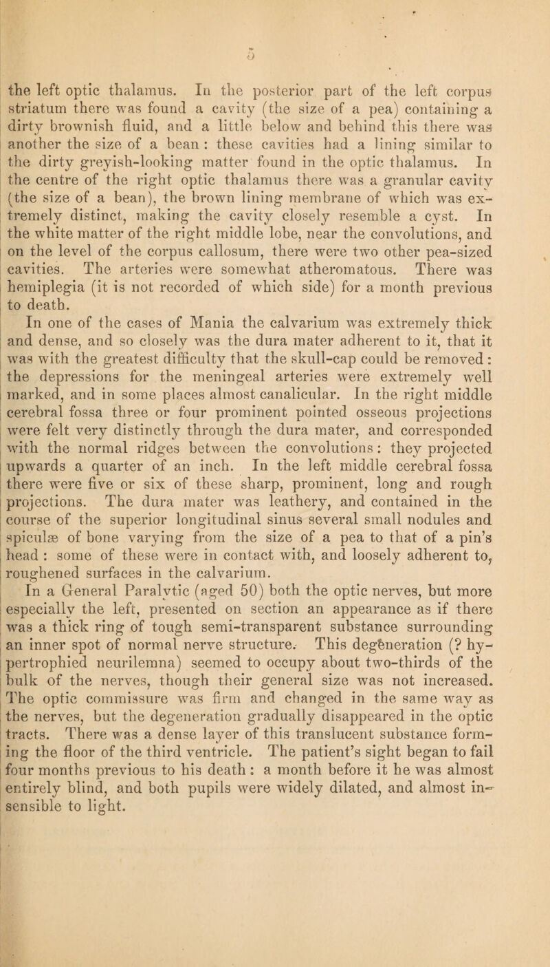 <L> the left optic thalamus. In the posterior part of the left corpus striatum there was found a cavity (the size of a pea) containing a dirty brownish fluid, and a little below and behind this there was another the size of a bean : these cavities had a lining similar to the dirty greyish-looking matter found in the optic thalamus. In the centre of the right optic thalamus there was a granular cavity (the size of a bean), the brown lining membrane of which wras ex¬ tremely distinct, making the cavity closely resemble a cyst. In the white matter of the right middle lobe, near the convolutions, and on the level of the corpus callosum, there were two other pea-sized cavities. The arteries were somewhat atheromatous. There was hemiplegia (it is not recorded of which side) for a month previous to death. In one of the cases of Mania the calvarium was extremely thick and dense, and so closely wras the dura mater adherent to it, that it was with the greatest difficulty that the skull-cap could be removed: the depressions for the meningeal arteries were extremely well , marked, and in some places almost canalicular. In the right middle cerebral fossa three or four prominent pointed osseous projections were felt very distinctly through the dura mater, and corresponded with the normal ridges between the convolutions : they projected upwards a quarter of an inch. In the left middle cerebral fossa there were five or six of these sharp, prominent, long and rough projections. The dura mater was leathery, and contained in the course of the superior longitudinal sinus several small nodules and spiculae of bone varying from the size of a pea to that of a pin’s head : some of these were in contact with, and loosely adherent to, roughened surfaces in the calvarium. In a General Paralytic (aged 50) both the optic nerves, but more : especially the left, presented on section an appearance as if there was a thick ring of tough semi-transparent substance surrounding an inner spot of normal nerve structure.- This degeneration (? hy¬ pertrophied neurilemna) seemed to occupy about two-thirds of the bulk of the nerves, though their general size was not increased. The optic commissure was firm and changed in the same way as the nerves, but the degeneration gradually disappeared in the optic tracts. There was a dense layer of this translucent substance form¬ ing the floor of the third ventricle. The patient’s sight began to fail four months previous to his death: a month before it he was almost entirely blind, and both pupils were widely dilated, and almost in¬ sensible to light.