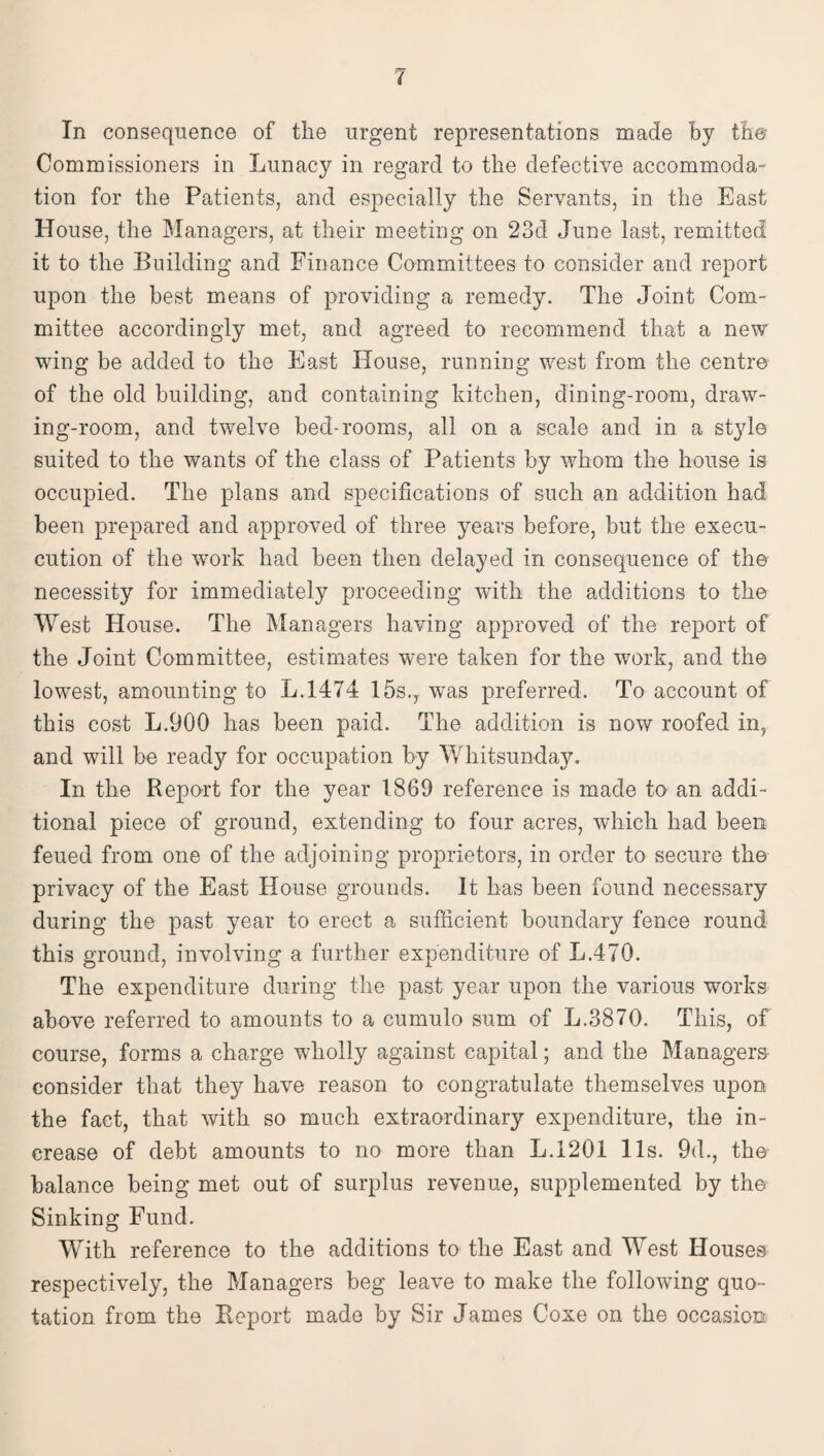 In consequence of the urgent representations made by the Commissioners in Lunacy in regard to the defective accommoda¬ tion for the Patients, and especially the Servants, in the East House, the Managers, at their meeting on 23d June last, remitted it to the Building and Finance Committees to consider and report upon the best means of providing a remedy. The Joint Com¬ mittee accordingly met, and agreed to recommend that a new wing be added to the East House, running west from the centre of the old building, and containing kitchen, dining-room, draw¬ ing-room, and twelve bed-rooms, all on a scale and in a style suited to the wants of the class of Patients by whom the house is occupied. The plans and specifications of such an addition had been prepared and approved of three years before, but the execu- cution of the work had been then delayed in consequence of the necessity for immediately proceeding with the additions to the West House. The Managers having approved of the report of the Joint Committee, estimates were taken for the work, and the lowest, amounting to L.1474 15s., was preferred. To account of this cost L.900 has been paid. The addition is now roofed in, and will be ready for occupation by Whitsunday. In the Repert for the year 1869 reference is made to an addi¬ tional piece of ground, extending to four acres, which had been feued from one of the adjoining proprietors, in order to secure the privacy of the East House grounds. It has been found necessary during the past year to erect a sufficient boundary fence round this ground, involving a further expenditure of L.470. The expenditure during the past year upon the various works above referred to amounts to a cumulo sum of L.3870. This, of course, forms a charge wholly against capital; and the Managers consider that they have reason to congratulate themselves upon the fact, that with so much extraordinary expenditure, the in¬ crease of debt amounts to no more than L.1201 11s. 9d., the balance being met out of surplus revenue, supplemented by the Sinking Fund. With reference to the additions to the East and West Houses respectively, the Managers beg leave to make the following quo¬ tation from the Report made by Sir James Coxe on the occasion