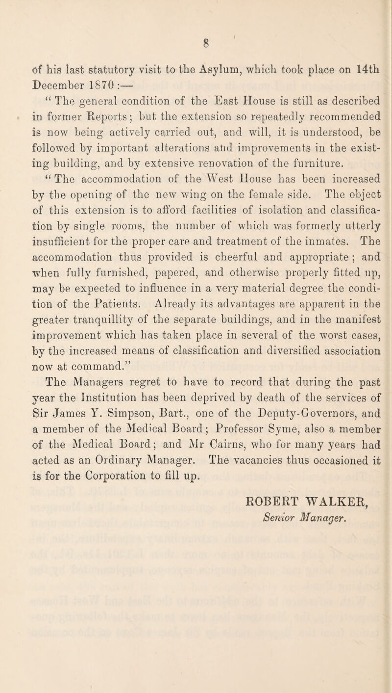 of his last statutory visit to the Asylum, which took place on 14th December 1870:-— “ The general condition of the East House is still as described in former Exports; hut the extension so repeatedly recommended is now being actively carried out, and will, it is understood, be followed by important alterations and improvements in the exist¬ ing building, and by extensive renovation of the furniture. “ The accommodation of the West House has been increased by the opening of the new wing on the female side. The object of this extension is to afford facilities of isolation and classifica¬ tion by single rooms, the number of which was formerly utterly insufficient for the proper care and treatment of the inmates. The accommodation thus provided is cheerful and appropriate ; and when fully furnished, papered, and otherwise properly fitted up, may be expected to influence in a very material degree the condi¬ tion of the Patients. Already its advantages are apparent in the greater tranquillity of the separate buildings, and in the manifest improvement which has taken place in several of the worst cases, by the increased means of classification and diversified association now at command.” The Managers regret to have to record that during the past year the Institution has been deprived by death of the services of Sir James Y. Simpson, Bart., one of the Deputy-Governors, and a member of the Medical Board; Professor Syme, also a member of the Medical Board; and Mr Cairns, who for many years had acted as an Ordinary Manager. The vacancies thus occasioned it is for the Corporation to fill up. ROBERT WALKER, Senior Manager.