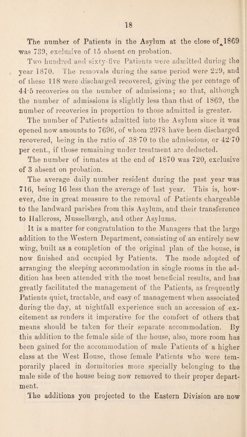 The Dumber of Patients in the Asylum at the close offc1869 was 739, exclusive of !5 absent on probation. Two hundred and sixty-five Patients were admitted during the year 1870. The removals during the same period were 229, and of these 118 were discharged recovered, giving the per centage of 44-5 recoveries on the number of admissions; so that, although the number of admissions is slightly less than that of 1869, the number of recoveries in proportion to those admitted is greater. The number of Patients admitted into the Asylum since it was opened now amounts to 7696, of whom 2978 have been discharged recovered, being in the ratio of 38-70 to the admissions, or 42-70 per cent., if those remaining under treatment are deducted. The number of inmates at the end of 1870 was 720, exclusive of 3 absent on probation. The average daily number resident during the past year was 716, being 16 less than the average of last year. This is, how¬ ever, due in great measure to the removal of Patients chargeable to the landward parishes from this Asylum, and their transference to 11 allcross, Musselburgh, and other Asylums. It is a matter for congratulation to the Managers that the largo addition to the Western Department, consisting of an entirely new wing, built as a completion of the original plan of the bouse, is now finished and occupied by Patients. The mode adopted of arranging the sleeping accommodation in single rooms in the ad¬ dition has been attended with the most beneficial results, and has greatly facilitated the management of the Patients, as frequently Patients quiet, tractable, and easy of management when associated during the day, at nightfall experience such an accession of ex¬ citement as renders it imperative for the comfort of others that means should be taken for their separate accommodation. By this addition to the female side of the house, also, more room has been gained for the accommodation of male Patients of a higher class at the West House, those female Patients who were tem¬ porarily placed in dormitories more specially belonging to the male side of the house being now removed to their proper depart¬ ment. The additions you projected to the Eastern Division are now