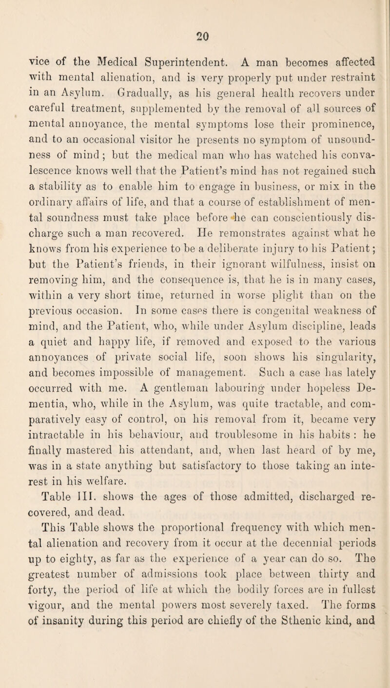 vice of the Medical Superintendent. A man becomes affected with mental alienation, and is very properly put under restraint in an Asylum. Gradually, as his general health recovers under careful treatment, supplemented by the removal of aU sources of mental annoyance, the mental symptoms lose their prominence, and to an occasional visitor he presents no symptom of unsound¬ ness of mind ; but the medical man who has watched his conva¬ lescence knows well that the Patient’s mind has not regained such a stability as to enable him to engage in business, or mix in the ordinary affairs of life, and that a course of establishment of men¬ tal soundness must take place before he can conscientiously dis¬ charge such a man recovered. He remonstrates against what he knows from his experience to be a deliberate injury to bis Patient; but the Patient’s friends, in their ignorant wilfulness, insist on removing him, and the consequence is, that he is in many cases, within a very short time, returned in worse plight than on the previous occasion. In some cases there is congenital weakness of mind, and the Patient, who, while under Asylum discipline, leads a quiet and happy life, if removed and exposed to the various annoyances of private social life, soon shows his singularity, and becomes impossible of management. Such a case lias lately occurred with me. A gentleman labouring under hopeless De¬ mentia, who, while in the Asylum, was quite tractable, and com¬ paratively easy of control, on his removal from it, became very intractable in his behaviour, and troublesome in his habits : he finally mastered his attendant, and, when last heard of by me, was in a state anything but satisfactory to those taking an inte¬ rest in his welfare. Table III. shows the ages of those admitted, discharged re¬ covered, and dead. This Table shows the proportional frequency with which men¬ tal alienation and recovery from it occur at the decennial periods up to eighty, as far as the experience of a year can do so. The greatest number of admissions took place between thirty and forty, the period of life at which the bodily forces are in fullest vigour, and the mental powers most severely taxed. The forms of insanity during this period are chiefly of the Sthenic kind, and