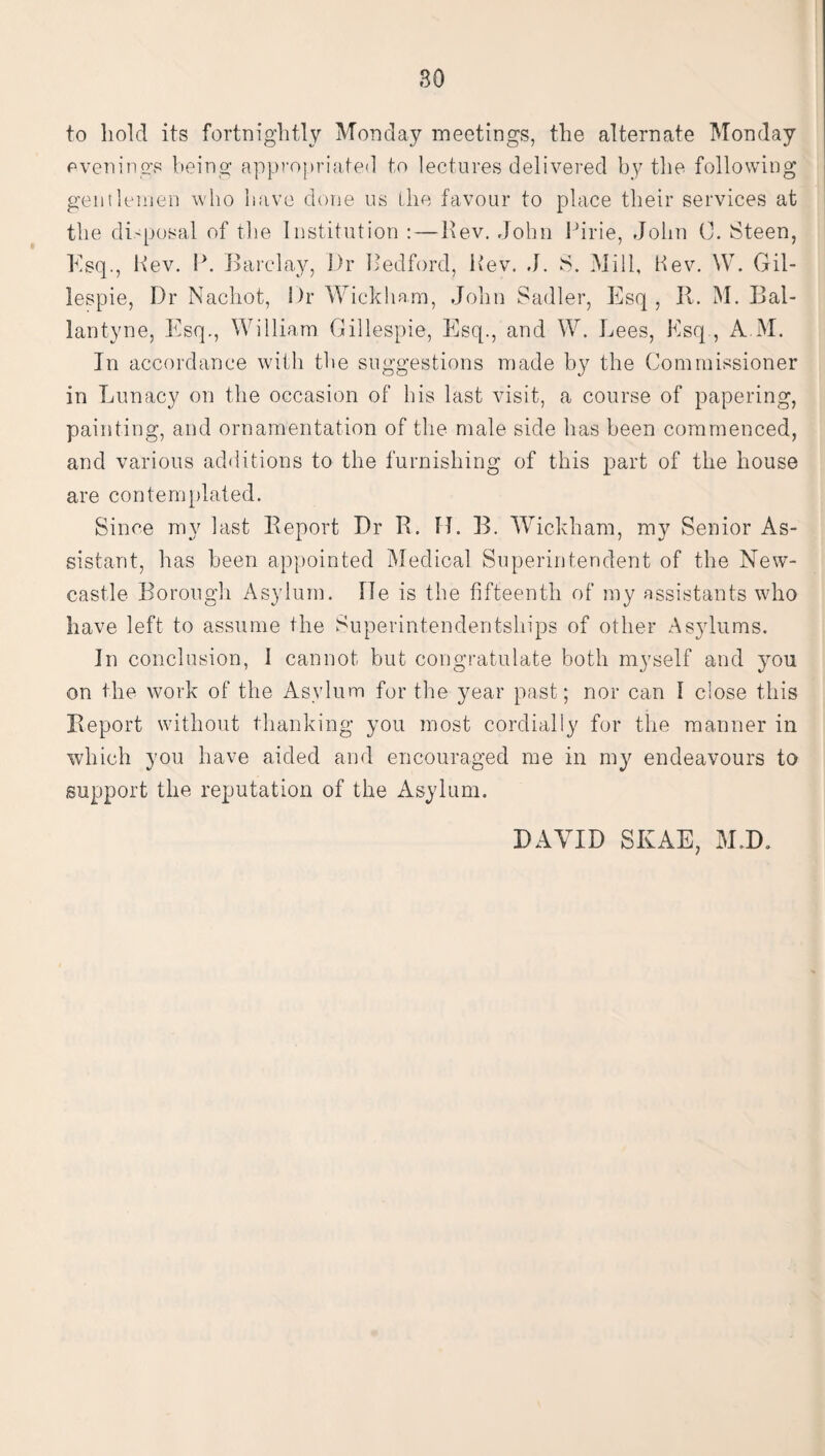 so to hold its fortnightly Monday meetings, the alternate Monday evenings being appropriated to lectures delivered by the following gentlemen who have done us the favour to place their services at the disposal of the Institution :—Rev. John Pirie, John C. Steen, Esq., Rev. P. Barclay, Dr Bedford, Rev. J. S. Mill, Kev. W. Gil¬ lespie, Dr Nachot, Dr Wickham, John Sadler, Esq, It. M. Bal- lantyne, Esq., William Gillespie, Esq., and W. Lees, Esq , A M. In accordance with the suggestions made by the Commissioner in Lunacy on the occasion of his last visit, a course of papering, painting, and ornamentation of the male side has been commenced, and various additions to the furnishing of this part of the house are contemplated. Since my last Report Dr R. H. B. Wickham, my Senior As¬ sistant, has been appointed Medical Superintendent of the New¬ castle Borough Asylum, lie is the fifteenth of my assistants who have left to assume the Superintendentships of other Asylums. In conclusion, 1 cannot but congratulate both myself and you on the work of the Asylum for the year past; nor can I close this Report without thanking you most cordially for the manner in which you have aided and encouraged me in my endeavours to support the reputation of the Asylum. DAVID SIvAE, M.D.