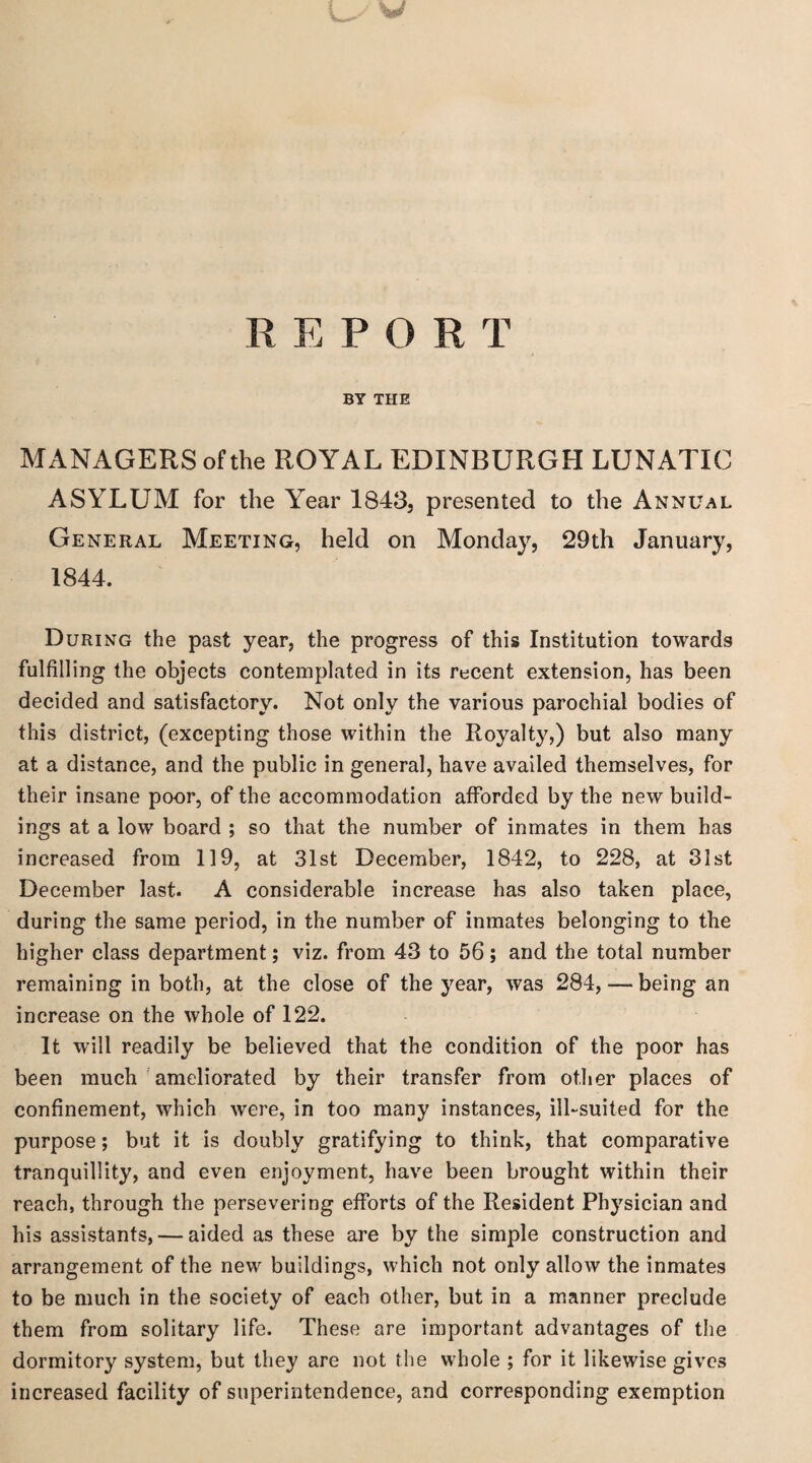 w R RPOR T BY THE MANAGERS of the ROYAL EDINBURGH LUNATIC ASYLUM for the Year 1843, presented to the Annual General Meeting, held on Monday, 29th January, 1844. During the past year, the progress of this Institution towards fulfilling the objects contemplated in its recent extension, has been decided and satisfactory. Not only the various parochial bodies of this district, (excepting those within the Royalty,) but also many at a distance, and the public in general, have availed themselves, for their insane poor, of the accommodation afforded by the new build¬ ings at a low board ; so that the number of inmates in them has increased from 119, at 31st December, 1842, to 228, at 31st December last. A considerable increase has also taken place, during the same period, in the number of inmates belonging to the higher class department; viz. from 43 to 56; and the total number remaining in both, at the close of the year, was 284, — being an increase on the whole of 122. It will readily be believed that the condition of the poor has been much ameliorated by their transfer from other places of confinement, which were, in too many instances, ill-suited for the purpose; but it is doubly gratifying to think, that comparative tranquillity, and even enjoyment, have been brought within their reach, through the persevering efforts of the Resident Physician and his assistants, — aided as these are by the simple construction and arrangement of the new buildings, which not only allow the inmates to be much in the society of each other, but in a manner preclude them from solitary life. These are important advantages of the dormitory system, but they are not the whole ; for it likewise gives increased facility of superintendence, and corresponding exemption