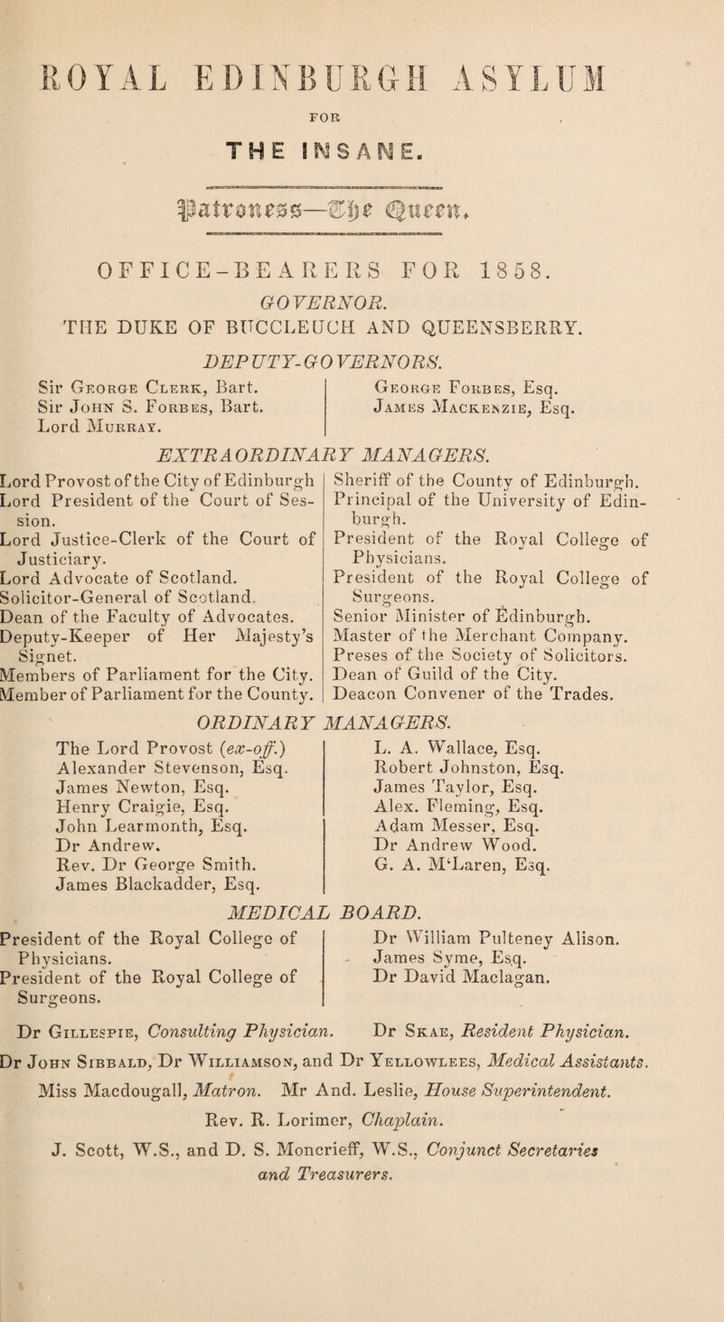 R0YAL EDINBURGH ASYLUM FOR THE I SMS AN E. ^patroness—%\ye Queen* OFFICE-BEARERS FOR 1858. GOVERNOR. TIIE DUKE OF BUCCLEUCH AND QUEENSBERRY. DEP UTY- G0 VERNORS. Sir George Clerk, Bart. George Forbes, Esq. Sir John S. Forbes, Bart. James Mackenzie, Esq. Lord Murray. EXTRAORDINARY MANAGERS. Lord Provost of the City of Edinburgh Lord President of the Court of Ses¬ sion. Lord Justice-Clerk of the Court of Justiciary. Lord Advocate of Scotland. Solicitor-General of Scotland. Dean of the Faculty of Advocates. Deputy-Keeper of Her Majesty’s Signet. Members of Parliament for the City. Member of Parliament for the County. ORDINARY The Lord Provost (ex-off.) Alexander Stevenson, Esq. James Newton, Esq. Henry Craigie, Esq. John Learmonth, Esq. Dr Andrew. Rev. Dr George Smith. James Blackadder, Esq. Sheriff of the County of Edinburgh. Principal of the University of Edin¬ burgh. President of the Royal College of Physicians. President of the Royal College of Surgeons. Senior Minister of Edinburgh. Master of the Merchant Company. Preses of the Society of Solicitors. Dean of Guild of the City. Deacon Convener of the Trades. MANAGERS. L. A. Wallace, Esq. Robert Johnston, Esq. James Taylor, Esq. Alex. Fleming, Esq. Adam Messer, Esq. Dr Andrew Wood. G. A. M‘Laren, Esq. MEDICAL BOARD. President of the Royal College of Physicians. President of the Royal College of Surgeons. Dr William Pulteney Alison. James Syme, Esq. Dr David Maclagan. Dr Gillespie, Consulting Physician. Dr Skae, Resident Physician. Dr John Sibbald, Dr Williamson, and Dr Yellowlees, Medical Assistants. Miss Macdougall, Matron. Mr And. Leslie, House Superintendent. Rev. R. Lorimer, Chaplain. J. Scott, W.S., and D. S. Moncrieff, W.S., Conjunct Secretaries and Treasurers.