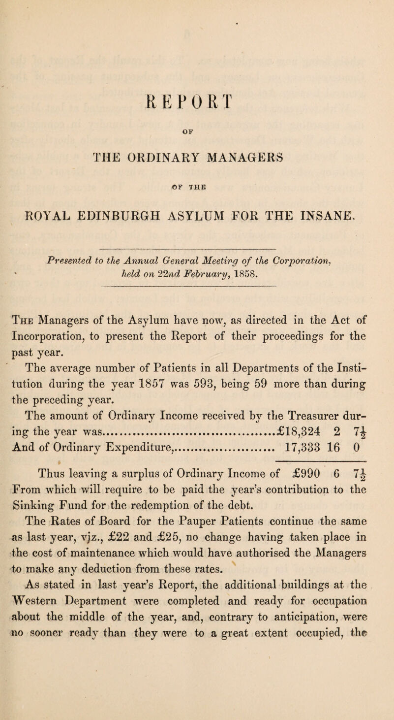 R E P 0 R T OF THE ORDINARY MANAGERS OF THE ROYAL EDINBURGH ASYLUM FOR THE INSANE, Presented to the Annual General Meeting of the Corporation, held on 22nd February, 1858. The Managers of the Asylum have now, as directed in the Act of Incorporation, to present the Report of their proceedings for the past year. The average number of Patients in all Departments of the Insti¬ tution during the year 1857 was 593, being 59 more than during the preceding year. The amount of Ordinary Income received by the Treasurer dur¬ ing the year was.£18,324 2 And of Ordinary Expenditure,.,. 17,333 16 0 Thus leaving a surplus of Ordinary Income of £990 6 7J From which will require to be paid the year’s contribution to the Sinking Fund for the redemption of the debt. The Rates of Board for the Pauper Patients continue the same as last year, viz., £22 and £25, no change having taken place in the cost of maintenance which would have authorised the Managers to make any deduction from these rates. As stated in last year’s Report, the additional buildings at the Western Department were completed and ready for occupation about the middle of the year, and, contrary to anticipation, were no sooner ready than they were to a great extent occupied, the