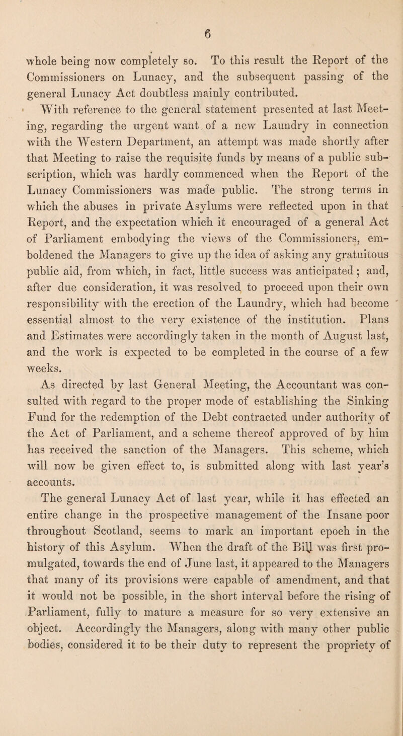 whole being* now completely so. To this result the Report of the Commissioners on Lunacy, and the subsequent passing of the general Lunacy Act doubtless mainly contributed. With reference to the general statement presented at last Meet¬ ing, regarding the urgent want, of a new Laundry in connection with the Western Department, an attempt was made shortly after that Meeting to raise the requisite funds by means of a public sub¬ scription, which was hardly commenced when the Report of the Lunacy Commissioners was made public. The strong terms in which the abuses in private Asylums were reflected upon in that Report, and the expectation which it encouraged of a general Act of Parliament embodying the views of the Commissioners, em¬ boldened the Managers to give up the idea of asking any gratuitous public aid, from which, in fact, little success was anticipated; and, after due consideration, it was resolved to proceed upon their own responsibility with the erection of the Laundry, which had become essential almost to the very existence of the institution. Plans «/ and Estimates were accordingly taken in the month of August last, and the work is expected to be completed in the course of a few weeks. As directed by last General Meeting, the Accountant was con¬ sulted with regard to the proper mode of establishing the Sinking Fund for the redemption of the Debt contracted under authority of the Act of Parliament, and a scheme thereof approved of by him has received the sanction of the Managers. This scheme, which will now be given effect to, is submitted along with last year’s accounts. The general Lunacy Act of last year, while it has effected an entire change in the prospective management of the Insane poor throughout Scotland, seems to mark an important epoch in the history of this Asylum. When the draft of the Bi]J was first pro¬ mulgated, towards the end of June last, it appeared to the Managers that many of its provisions wrere capable of amendment, and that it would not be possible, in the short interval before the rising of Parliament, fully to mature a measure for so very extensive an object. Accordingly the Managers, along with many other public bodies, considered it to be their duty to represent the propriety of