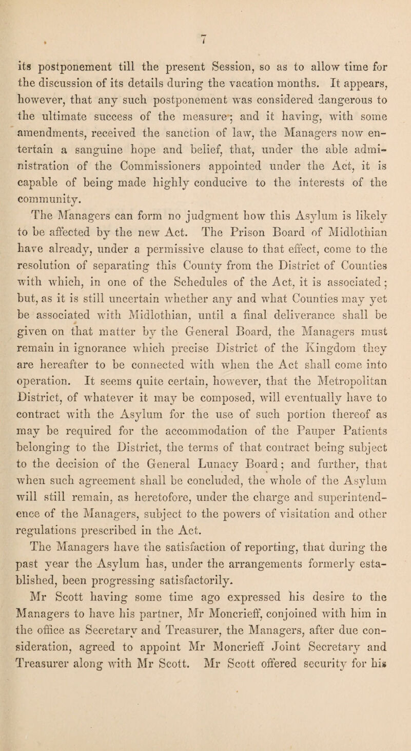 its postponement till the present Session, so as to allow time for the discussion of its details during the vacation months. It appears, however, that any such postponement was considered dangerous to the ultimate success of the measure *, and it having, with some amendments, received the sanction of law, the Managers now en¬ tertain a sanguine hope and belief, that, under the able admi¬ nistration of the Commissioners appointed under the Act, it is capable of being made highly conducive to the interests of the community. The Managers can form no judgment how this Asylum is likely to be affected by the new Act. The Prison Board of Midlothian have already, under a permissive clause to that effect, come to the resolution of separating this County from the District of Counties with which, in one of the Schedules of the Act, it is associated; but, as it is still uncertain whether any and what Counties may yet be associated with Midlothian, until a final deliverance shall be given on that matter by the General Board, the Managers must remain in ignorance which precise District of the Kingdom they are hereafter to be connected with when the Act shall come into operation. It seems quite certain, however, that the Metropolitan District, of whatever it may be composed, will eventually have to contract with the Asylum for the use of such portion thereof as may be required for the accommodation of the Pauper Patients belonging to the District, the terms of that contract being subject to the decision of the General Lunacy Board; and further, that when such agreement shall be concluded, the whole of the Asylum will still remain, as heretofore, under the charge and superintend¬ ence of the Managers, subject to the powers of visitation and other regulations prescribed in the Act. The Managers have the satisfaction of reporting, that during the % past year the Asylum has, under the arrangements formerly esta¬ blished, been progressing satisfactorily. Mr Scott having some time ago expressed his desire to the Managers to have his partner, Mr Moncrieff, conjoined with him in the office as Secretary and Treasurer, the Managers, after due con¬ sideration, agreed to appoint Mr Moncrieff Joint Secretary and Treasurer along with Mr Scott. Mr Scott offered security for his