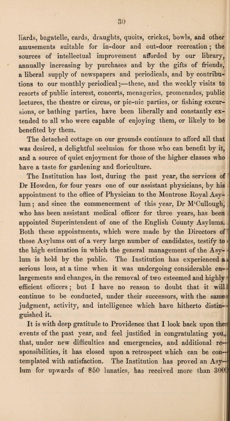 Hards, bagatelle, cards, draughts, quoits, cricket, bowls, and other amusements suitable for in-door and out-door recreation; the sources of intellectual improvement afforded by our library, annually increasing by purchases and by the gifts of friends, a liberal supply of newspapers and periodicals, and by contribu¬ tions to our monthly periodical;—these, and the weekly visits to resorts of public interest, concerts, menageries, promenades, public lectures, the theatre or circus, or pic-nic parties, or fishing excur¬ sions, or bathing parties, have been liberally and constantly ex¬ tended to all who were capable of enjoying them, or likely to be benefited by them. The detached cottage on our grounds continues to afford all that was desired, a delightful seclusion for those who can benefit by it, and a source of quiet enjoyment for those of the higher classes who have a taste for gardening and floriculture. The Institution has lost, during the past year, the services of Dr Howden, for four years one of our assistant physicians, by his appointment to the office of Physician to the Montrose Royal Asy¬ lum ; and since the commencement of this year, Dr McCullough, who has been assistant medical officer for three years, has been appointed Superintendent of one of the English County Asylums. Both these appointments, which were made by the Directors of those Asylums out of a very large number of candidates, testify to » the high estimation in which the general management of the Asy¬ lum is held by the public. The Institution has experienced a i serious loss, at a time when it was undergoing considerable en¬ largements and changes, in the removal of two esteemed and highly efficient officers; but I have no reason to doubt that it will continue to be conducted, under their successors, with the same J judgment, activity, and intelligence which have hitherto distin¬ guished it. It is with deep gratitude to Providence that I look back upon the: I events of the past year, and feel justified in congratulating you,, that, under new difficulties and emergencies, and additional re¬ sponsibilities, it has closed upon a retrospect which can be con¬ templated with satisfaction. The Institution has proved an Asy¬ lum for upwards of 860 lunatics, has received more than 300;