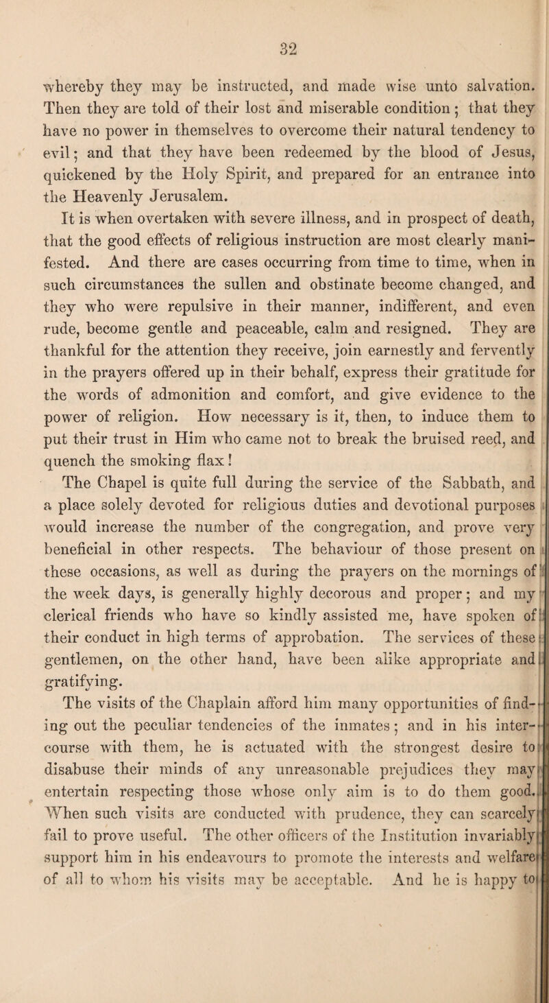 whereby they ma}r be instructed, and made wise unto salvation. Then they are told of their lost and miserable condition ; that they have no power in themselves to overcome their natural tendency to evil; and that they have been redeemed by the blood of Jesus, quickened by the Holy Spirit, and prepared for an entrance into the Heavenly Jerusalem. It is when overtaken with severe illness, and in prospect of death, that the good effects of religious instruction are most clearly mani¬ fested. And there are cases occurring from time to time, when in such circumstances the sullen and obstinate become changed, and they who were repulsive in their manner, indifferent, and even rude, become gentle and peaceable, calm and resigned. They are thankful for the attention they receive, join earnestly and fervently in the prayers offered up in their behalf, express their gratitude for the words of admonition and comfort, and give evidence to the power of religion. How necessary is it, then, to induce them to put their trust in Him who came not to break the bruised reed, and quench the smoking flax! The Chapel is quite full during the service of the Sabbath, and a place solely devoted for religious duties and devotional purposes would increase the number of the congregation, and prove very beneficial in other respects. The behaviour of those present on these occasions, as well as during the prayers on the mornings ofr the week days, is generally highly decorous and proper 5 and my clerical friends who have so kindly assisted me, have spoken of: their conduct in high terms of approbation. The services of these I: gentlemen, on the other hand, have been alike appropriate and. gratifying. The visits of the Chaplain afford him many opportunities of find¬ ing out the peculiar tendencies of the inmates; and in his inter¬ course with them, he is actuated with the strongest desire to: disabuse their minds of any unreasonable prejudices they may* entertain respecting those whose only aim is to do them good.. When such visits are conducted with prudence, they can scarcely; fail to prove useful. The other officers of the Institution invariably; support him in his endeavours to promote the interests and welfare! of all to whom his visits may be acceptable. And he is happy to|