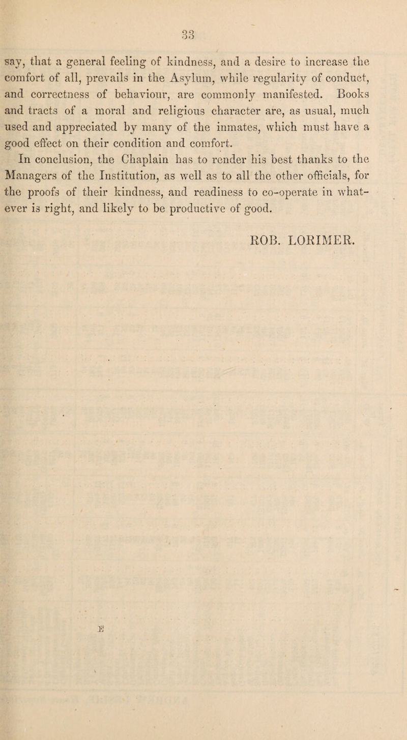 say, tliat a general feeling of kindness, and a desire to increase the comfort of all, prevails in the Asylum, while regularity of conduct, and correctness of behaviour, are commonly manifested. Books and tracts of a moral and religious character are, as usual, much used and appreciated by many of the inmates, which must have a good effect on their condition and comfort. In conclusion, the Chaplain has to render his best thanks to the Managers of the Institution, as well as to all the other officials, for the proofs of their kindness, and readiness to co-operate in what¬ ever is right, and likely to be productive of good. ROB. LORIMER.