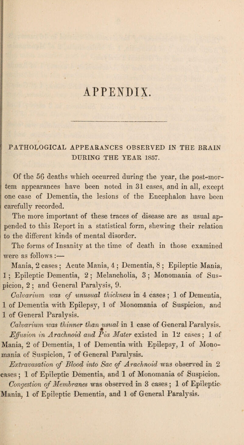 APPENDIX. PATHOLOGICAL APPEARANCES OBSERVED IN THE BRAIN DURING THE YEAR 1857. Of the 56 deaths which occurred during the year, the post-mor¬ tem appearances have been noted in 31 cases, and in all, except one case of Dementia, the lesions of the Encephalon have been carefully recorded. %/ The more important of these traces of disease are as usual ap- | pended to this Deport in a statistical form, shewing their relation I to the different kinds of mental disorder. The forms of Insanity at the time of death in those examined were as follows :— Mania, 2 cases ; Acute Mania, 4 ; Dementia, 8 ; Epileptic Mania, 15 Epileptic Dementia, 2; Melancholia, 3; Monomania of Sus¬ picion, 2 ; and General Paralysis, 9. Calvarium ivas of unusual thickness in 4 cases ; 1 of Dementia, 1 of Dementia with Epilepsy, 1 of Monomania of Suspicion, and 1 of General Paralysis. Calvarium was thinner than usual in 1 case of General Paralysis. Effusion in Arachnoid and Pia Mater existed in 12 cases ; 1 of Mania, 2 of Dementia, 1 of Dementia with Epilepsy, 1 of Mono¬ mania of Suspicion, 7 of General Paralysis. Extravasation of Blood into Sac of Arachnoid was observed in 2 cases; 1 of Epileptic Dementia, and 1 of Monomania of Suspicion. Congestion of Membranes was observed in 3 cases; 1 of Epileptic