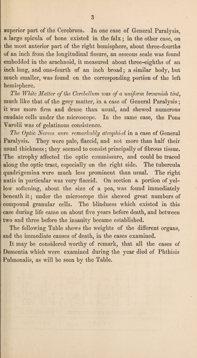 superior part of the Cerebrum. In one case of General Paralysis, a large spicula of bone existed in the falx; in the other case, on the most anterior part of the right hemisphere, about three-fourths of an inch from the longitudinal fissure, an osseous scale was found embedded in the arachnoid, it measured about three-eighths of an inch long, and one-fourth of an inch broad; a similar body, but much smaller, was found on the corresponding portion of the left hemisphere. The White Matter of the Cerebellum was of a uniform brownish tint, much like that of the grey matter, in a case of General Paralysis; it was more firm and dense than usual, and shewed numerous caudate cells under the microscope. In the same case, the Pons Varolii was of gelatinous consistence. The Optic Nerves were remarkably atrophied in a case of General Paralysis. They were pale, flaccid, and not more than half their usual thickness; they seemed to consist principally of fibrous tissue. The atrophy affected the optic commissure, and could be traced along the optic tract, especially on the right side. The tubercula quadrigemina were much less prominent than usual. The right natis in particular was very flaccid. On section a portion of yel¬ low softening, about the size of a pea, was found immediately beneath it; under the microscope this shewed great numbers of compound granular cells. The blindness which existed in this case during life came on about five years before death, and between tw'o and three before the insanity became established. The following Table shews the weights of the different organs, and the immediate causes of death, in the cases examined. It may be considered worthy of remark, that all the cases of Dementia which were examined during the year died of Phthisis Pulmonalis, as will be seen by the Table.