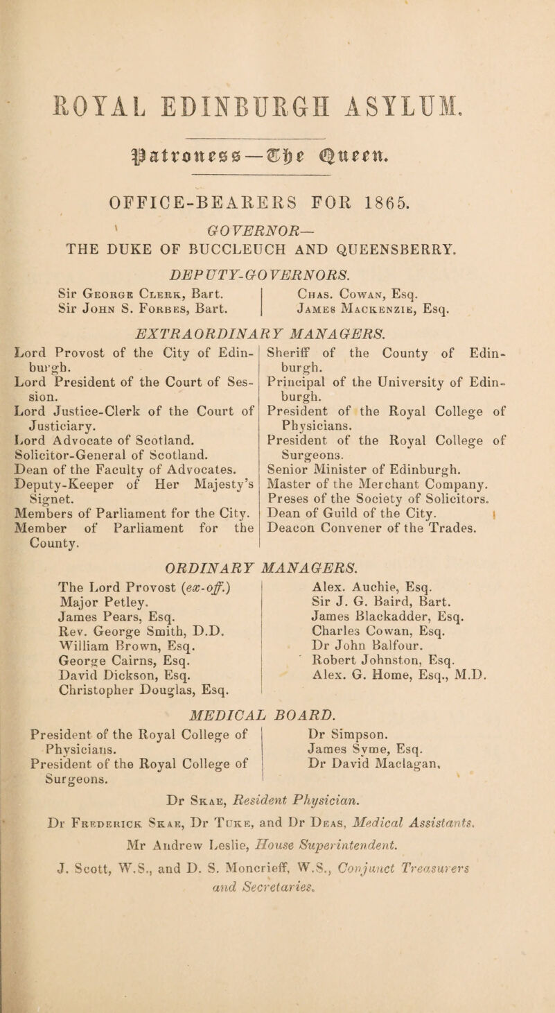 ROYAL EDINBURGH ASYLUM, patroness—Qtteitt* OFFICE-BEAKERS FOR 1865. ' GOVERNOR— THE DUKE OF BUCCLEUCH AND QUEENSBERRY. DEP UTY-GO VERNORS. Sir George Clerk, Bart. Chas. Cowan, Esq. Sir John S. Forbes, Bart. James Mackenzie, Esq. EXTRAORDINARY MANAGERS. Lord Provost of the City of Edin¬ burgh. Lord President of the Court of Ses¬ sion. Lord Justice-Clerk of the Court of Justiciary. Lord Advocate of Scotland. Solicitor-General of Scotland. Dean of the Faculty of Advocates. Deputy-Keeper of Her Majesty’s Signet. Members of Parliament for the City. Member of Parliament for the County. Sheriff of the County of Edin¬ burgh. Principal of the University of Edin¬ burgh. President of the Royal College of Physicians. President of the Royal College of Surgeons. Senior Minister of Edinburgh. Master of the Merchant Company. Preses of the Society of Solicitors. Dean of Guild of the City. Deacon Convener of the Trades. ORDINARY MANAGERS. The Lord Provost (ex-off.) Major Petley. James Pears, Esq. Rev. George Smith, D.D. William Brown, Esq. George Cairns, Esq. David Dickson, Esq. Christopher Douglas, Esq. Alex. Auchie, Esq. Sir J. G. Baird, Bart. James Blackadder, Esq. Charles Cowan, Esq. Dr John Balfour. Robert Johnston, Esq. Alex. G. Home, Esq., M.D. MEDICAL BOARD. President of the Royal College of Physicians. President of the Royal College of Surgeons. Dr Simpson. James Svme, Esq. Dr David Maclagan. Dr Sk ae, Resident Physician. Dr Frederick Skak, Dr Tuke, and Dr Deas, Medical Assistants. Mr Andrew Leslie, House Superintendent. J. Scott, W.S., and D. S. Moncrieff, W.S., Conjunct Treasurers and Secretaries.