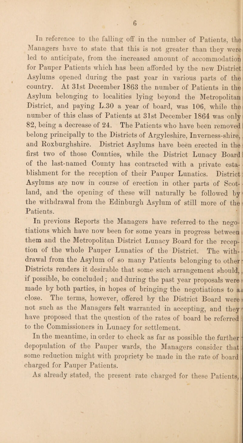 In reference to the falling off in the number of Patients, the Managers have to state that this is not greater than they were led to anticipate, from the increased amount of accommodation for Pauper Patients which has been afforded by the new District Asylums opened during the past year in various parts of the country. At 31st December 1863 the number of Patients in the Asylum belonging to localities lying beyond the Metropolitan District, and paying L.30 a year of board, was 106, while the number of this class of Patients at 31st December 1864 was only 82, being a decrease of 24. The Patients who have been removed belong principally to the Districts of Argyleshire, Inverness-shire, and Roxburghshire. District Asylums have been erected in the first two of those Counties, while the District Lunacy Board of the last-named County has contracted with a private esta¬ blishment for the reception of their Pauper Lunatics. District Asylums are now in course of erection in other parts of Scot¬ land, and the opening of these will naturally be followed by the withdrawal from the Edinburgh Asylum of still more of the Patients. In previous Reports the Managers have referred to the nego¬ tiations which have now been for some years in progress between i them and the Metropolitan District Lunacy Board for the recep¬ tion of the whole Pauper Lunatics of the District. The with- drawal from the Asylum of so many Patients belonging ta other Districts renders it desirable that some such arrangement should, if possible, be concluded; and during the past year proposals were made by both parties, in hopes of bringing the negotiations to a,j close. The terms, however, offered by the District Board were not such as the Managers felt warranted in accepting, and they have proposed that the question of the rates of board he referred to the Commissioners in Lunacy for settlement. In the meantime, in order to check as far as possible the further depopulation of the Pauper wards, the Managers consider that some reduction might with propriety be made in the rate of board charged for Pauper Patients. As already stated, the present rate charged for these Patients,