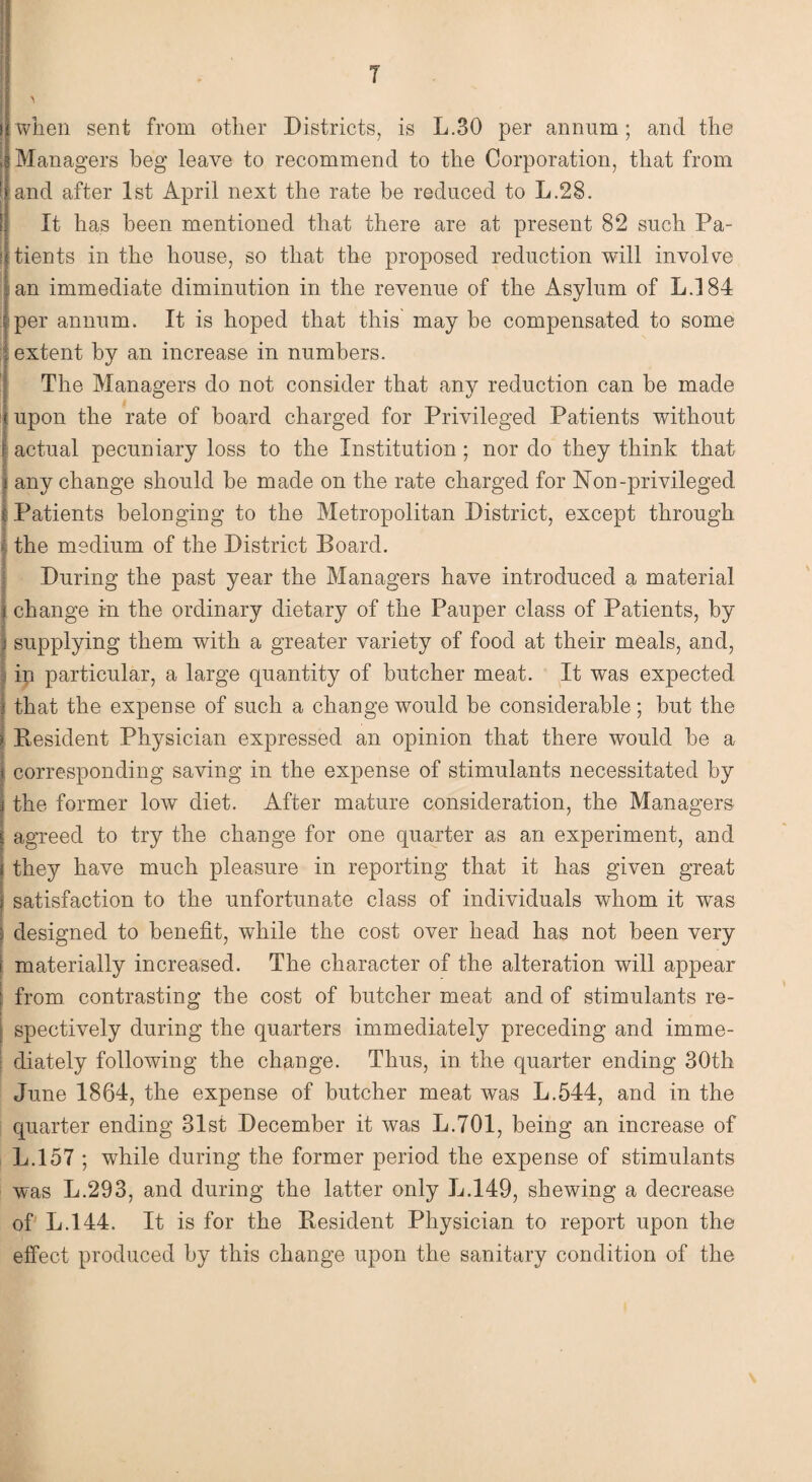 T when sent from other Districts, is L.30 per annum; and the , Managers beg leave to recommend to the Corporation, that from ' and after 1st April next the rate be reduced to L.28. It has been mentioned that there are at present 82 such Pa- | tients in the house, so that the proposed reduction will involve an immediate diminution in the revenue of the Asylum of L.184 per annum. It is hoped that this may be compensated to some extent by an increase in numbers. The Managers do not consider that any reduction can be made upon the rate of board charged for Privileged Patients without actual pecuniary loss to the Institution ; nor do they think that any change should be made on the rate charged for Non-privileged Patients belonging to the Metropolitan District, except through the medium of the District Board. During the past year the Managers have introduced a material change in the ordinary dietary of the Pauper class of Patients, by supplying them with a greater variety of food at their meals, and, in particular, a large quantity of butcher meat. It was expected that the expense of such a change would be considerable; but the Resident Physician expressed an opinion that there would be a corresponding saving in the expense of stimulants necessitated by the former low diet. After mature consideration, the Managers agreed to try the change for one quarter as an experiment, and they have much pleasure in reporting that it has given great satisfaction to the unfortunate class of individuals whom it was j designed to benefit, while the cost over head has not been very i materially increased. The character of the alteration will appear : from contrasting the cost of butcher meat and of stimulants re- | spectively during the quarters immediately preceding and imme¬ diately following the change. Thus, in the quarter ending 30th June 1864, the expense of butcher meat was L.544, and in the quarter ending 31st December it was L.701, being an increase of L.157 ; while during the former period the expense of stimulants was L.293, and during the latter only L.149, shewing a decrease of L.144. It is for the Resident Physician to report upon the effect produced by this change upon the sanitary condition of the