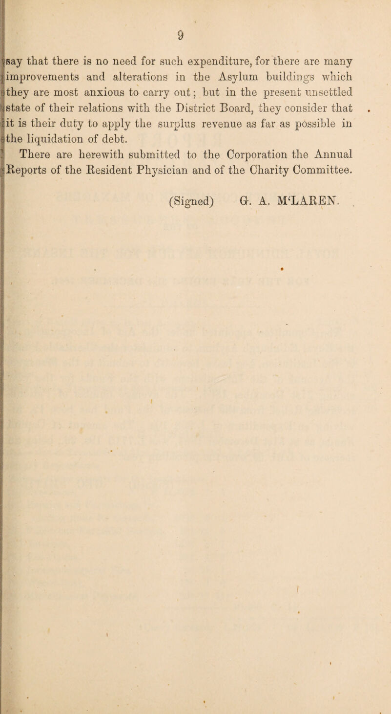 Isay that there is no need for such expenditure, for there are many improvements and alterations in the Asylum buildings which they are most anxious to carry out; but in the present unsettled state of their relations with the District Board, they consider that lit is their duty to apply the surplus revenue as far as possible in sthe liquidation of debt. There are herewith submitted to the Corporation the Annual f Reports of the Resident Physician and of the Charity Committee. (Signed) Gr. A. MCLAREN. /