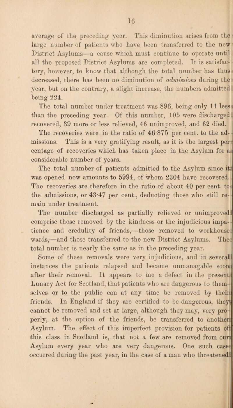 average of the preceding year. This diminution arises from the large number of patients who have been transferred to the new District Asylums—a cause which must continue to operate until all the proposed District Asylums are completed. It is satisfac¬ tory, however, to know that although the total number has thus decreased, there has been no diminution of admissions during the j year, but on the contrary, a slight increase, the numbers admitted being 224. The total number under treatment was 896, being only 11 less than the preceding year. Of this number, 105 were discharged recovered, 39 more or less relieved, 46 unimproved, and 62 died. The recoveries were in the ratio of 46'875 per cent, to the ad¬ missions. This is a very gratifying result, as it is the largest per centage of recoveries which has taken place in the Asylum for a considerable number of years. The total number of patients admitted to the Asylum since it was opened now amounts to 5994, of whom 2304 have recovered. The recoveries are therefore in the ratio of about 40 per cent, to the admissions, or 4347 per cent., deducting those who still re¬ main under treatment. The number discharged as partially relieved or unimproved comprise those removed by the kindness or the injudicious impa¬ tience and credulity of friends,—those removed to workhouse1 wards,—and those transferred to the new District Asylums. The; total number is nearly the same as in the preceding year. Some of these removals were very injudicious, and in several! instances the patients relapsed and became unmanagable soon after their removal. It appears to me a defect in the present? Lunacy Act for Scotland, that patients who are dangerous to them¬ selves or to the public can at any time be removed by theirc friends. In England if they are certified to be dangerous, they% cannot be removed and set at large, although they may, very pro¬ perly, at the option of the friends, be transferred to another! ' Asylum. The effect of this imperfect provision for patients off this class in Scotland is, that not a few are removed from oum Asylum every year who are very dangerous. One such case? occurred during the past year, in the case of a man who threatened!.