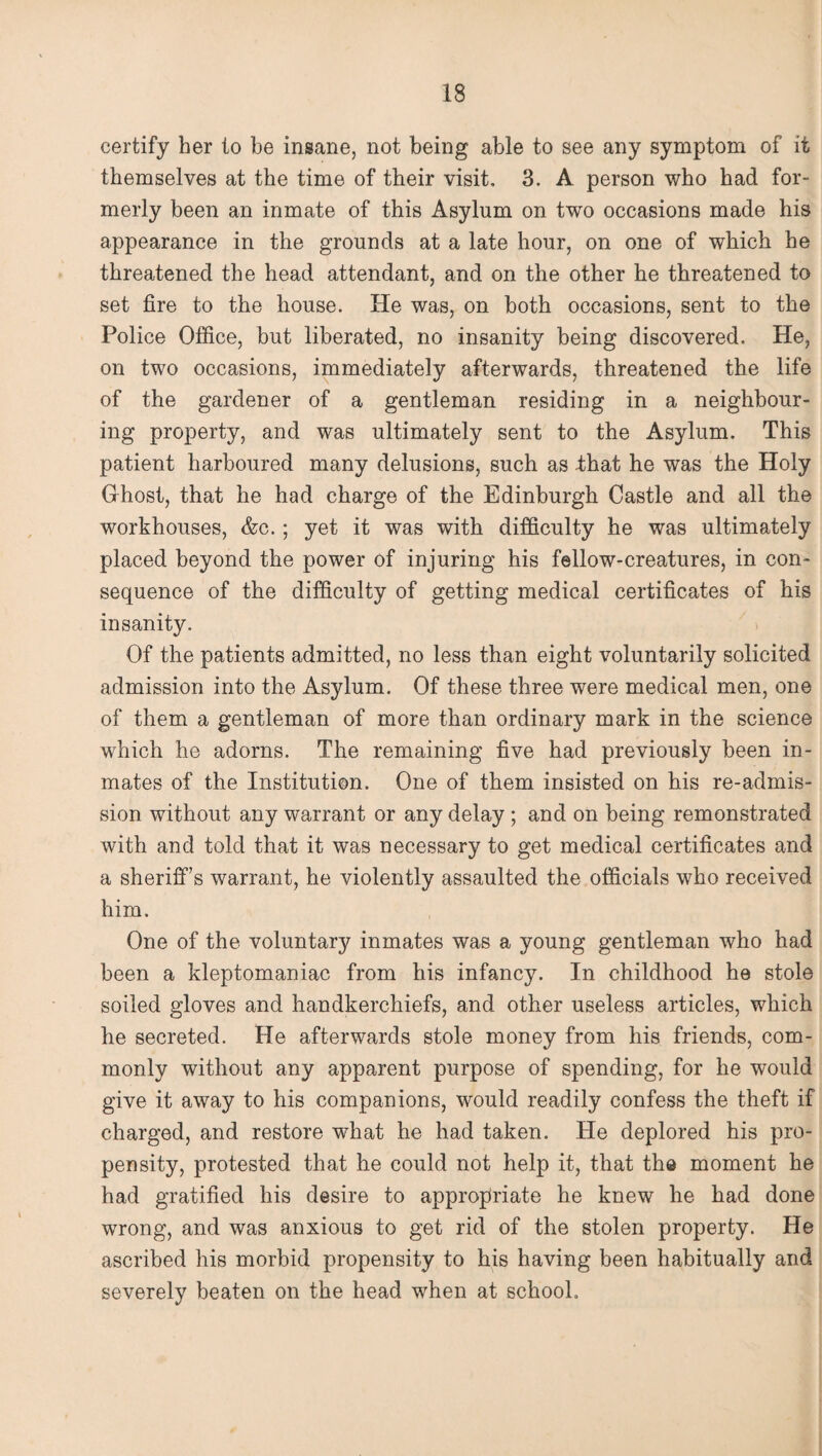 certify her to be insane, not being able to see any symptom of it themselves at the time of their visit. 3. A person who had for¬ merly been an inmate of this Asylum on two occasions made his appearance in the grounds at a late hour, on one of which he threatened the head attendant, and on the other he threatened to set fire to the house. He was, on both occasions, sent to the Police Office, but liberated, no insanity being discovered. He, on two occasions, immediately afterwards, threatened the life of the gardener of a gentleman residing in a neighbour¬ ing property, and was ultimately sent to the Asylum. This patient harboured many delusions, such as -that he was the Holy Ghost, that he had charge of the Edinburgh Castle and all the workhouses, &c. ; yet it was with difficulty he was ultimately placed beyond the power of injuring his fellow-creatures, in con¬ sequence of the difficulty of getting medical certificates of his insanity. Of the patients admitted, no less than eight voluntarily solicited admission into the Asylum. Of these three were medical men, one of them a gentleman of more than ordinary mark in the science which he adorns. The remaining five had previously been in¬ mates of the Institution. One of them insisted on his re-admis¬ sion without any warrant or any delay ; and on being remonstrated with and told that it was necessary to get medical certificates and a sheriffs warrant, he violently assaulted the officials who received him. One of the voluntary inmates was a young gentleman who had been a kleptomaniac from his infancy. In childhood he stole soiled gloves and handkerchiefs, and other useless articles, which he secreted. He afterwards stole money from his friends, com¬ monly without any apparent purpose of spending, for he would give it away to his companions, would readily confess the theft if charged, and restore what he had taken. He deplored his pro¬ pensity, protested that he could not help it, that the moment he had gratified his desire to appropriate he knew he had done wrong, and was anxious to get rid of the stolen property. He ascribed his morbid propensity to his having been habitually and severely beaten on the head when at school.