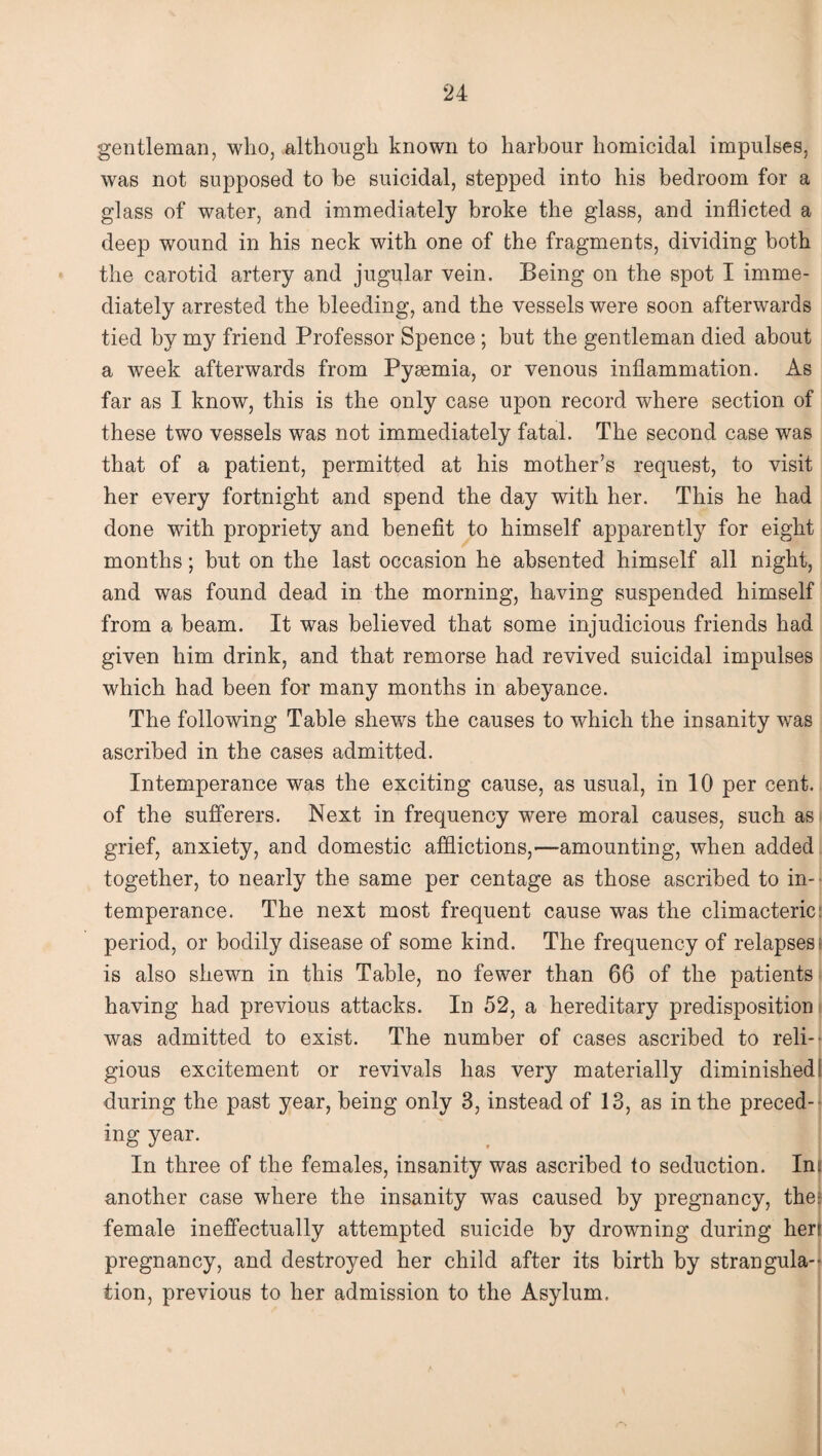 ‘24 gentleman, who, although known to harbour homicidal impulses, was not supposed to be suicidal, stepped into his bedroom for a glass of water, and immediately broke the glass, and inflicted a deep wound in his neck with one of the fragments, dividing both the carotid artery and jugular vein. Being on the spot I imme¬ diately arrested the bleeding, and the vessels were soon afterwards tied by my friend Professor Spence ; but the gentleman died about a week afterwards from Pyaemia, or venous inflammation. As far as I know, this is the only case upon record where section of these two vessels was not immediately fatal. The second case was that of a patient, permitted at his mother’s request, to visit her every fortnight and spend the day with her. This he had done with propriety and benefit to himself apparently for eight months; but on the last occasion he absented himself all night, and was found dead in the morning, having suspended himself from a beam. It was believed that some injudicious friends had given him drink, and that remorse had revived suicidal impulses which had been for many months in abeyance. The following Table shews the causes to which the insanity was ascribed in the cases admitted. Intemperance was the exciting cause, as usual, in 10 per cent, of the sufferers. Next in frequency were moral causes, such as grief, anxiety, and domestic afflictions,—amounting, when added together, to nearly the same per centage as those ascribed to in¬ temperance. The next most frequent cause was the climacteric period, or bodily disease of some kind. The frequency of relapses-, is also shewn in this Table, no fewer than 66 of the patients having had previous attacks. In 52, a hereditary predisposition was admitted to exist. The number of cases ascribed to reli¬ gious excitement or revivals has very materially diminished during the past year, being only 3, instead of 13, as in the preced¬ ing year. In three of the females, insanity was ascribed to seduction. In another case where the insanity was caused by pregnancy, the female ineffectually attempted suicide by drowning during her pregnancy, and destroyed her child after its birth by strangula¬ tion, previous to her admission to the Asylum.