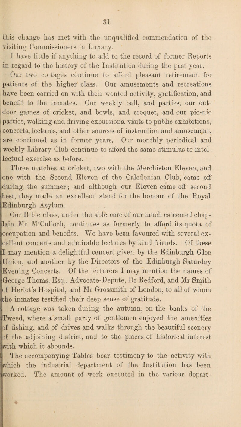 this change has met with the unqualified commendation of the visiting Commissioners in Lunacy. I have little if anything to add to the record of former Reports in regard to the history of the Institution during the past year. Our two cottages continue to afford pleasant retirement for patients of the higher class. Our amusements and recreations have been carried on with their wonted activity, gratification, and benefit to the inmates. Our weekly ball, and parties, our out¬ door games of cricket, and bowls, and croquet, and our pic-nic i parties, walking and driving excursions, visits to public exhibitions, i concerts, lectures, and other sources of instruction and amusement, are continued as in former years. Our monthly periodical and ■weekly Library Club continue to afford the same stimulus to intel¬ lectual exercise as before. Three matches at cricket, two with the Merchiston Eleven, and one with the Second Eleven of the Caledonian Club, came off during the summer; and although our Eleven came off second best, they made an excellent stand for the honour of the Royal Edinburgh Asylum. Our Bible class, under the able care of our much esteemed chap¬ lain Mr M‘Culloch, continues as formerly to afford its quota of occupation and benefits. We have been favoured with several ex¬ cellent concerts and admirable lectures by kind friends. Of these I may mention a delightful concert given by the Edinburgh Glee ‘Union, and another by the Directors of the Edinburgh Saturday Evening Concerts. Of the lecturers I may mention the names of George Thoms, Esq., Advocate-Depute, Dr Bedford, and Mr Smith of Heriot’s Hospital, and Mr Grossmith of London, to all of whom the inmates testified their deep sense of gratitude, i A cottage was taken during the autumn, on the banks of the Tweed, where a small party of gentlemen enjoyed the amenities of fishing, and of drives and walks through the beautiful scenery of the adjoining district, and to the places of historical interest with which it abounds. I| The accompanying Tables bear testimony to the activity with fwhich the industrial department of the Institution has been Iworked. The amount of work executed in the various depart- .