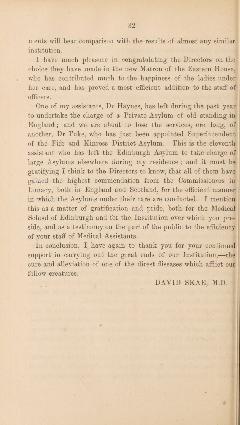 ments will bear comparison with the results of almost any similar institution. I have much pleasure in congratulating the Directors on the choice they have made in the new Matron of the Eastern House, who has contributed much to the happiness of the ladies under her care, and has proved a most efficient addition to the staff of officers. One of my assistants, Dr Haynes, has left during the past year to undertake the charge of a Private Asylum of old standing in England ; and we are about to lose the services, ere long, of another, Dr Tuke, who has just been appointed Superintendent of the Fife and Kinross District Asylum. This is the eleventh assistant who has left the Edinburgh Asylum to take charge of large Asylums elsewhere daring my residence ; and it must be gratifying I think to the Directors to know, that all of them have gained the highest commendation from the Commissioners in Lunacy, both in England and Scotland, for the efficient manner in which the Asylums under their care are conducted. I mention this as a matter of gratification and pride, both for the Medical School of Edinburgh and for the Institution over which you pre¬ side, and as a testimony on the part of the public to the efficiency of your staff of Medical Assistants. In conclusion, I have again to thank you for your continued support in carrying out the great ends of our Institution,—the cure and alleviation of one of the direst diseases which afflict our fellow creatures. DAVID SKAE, M.D.