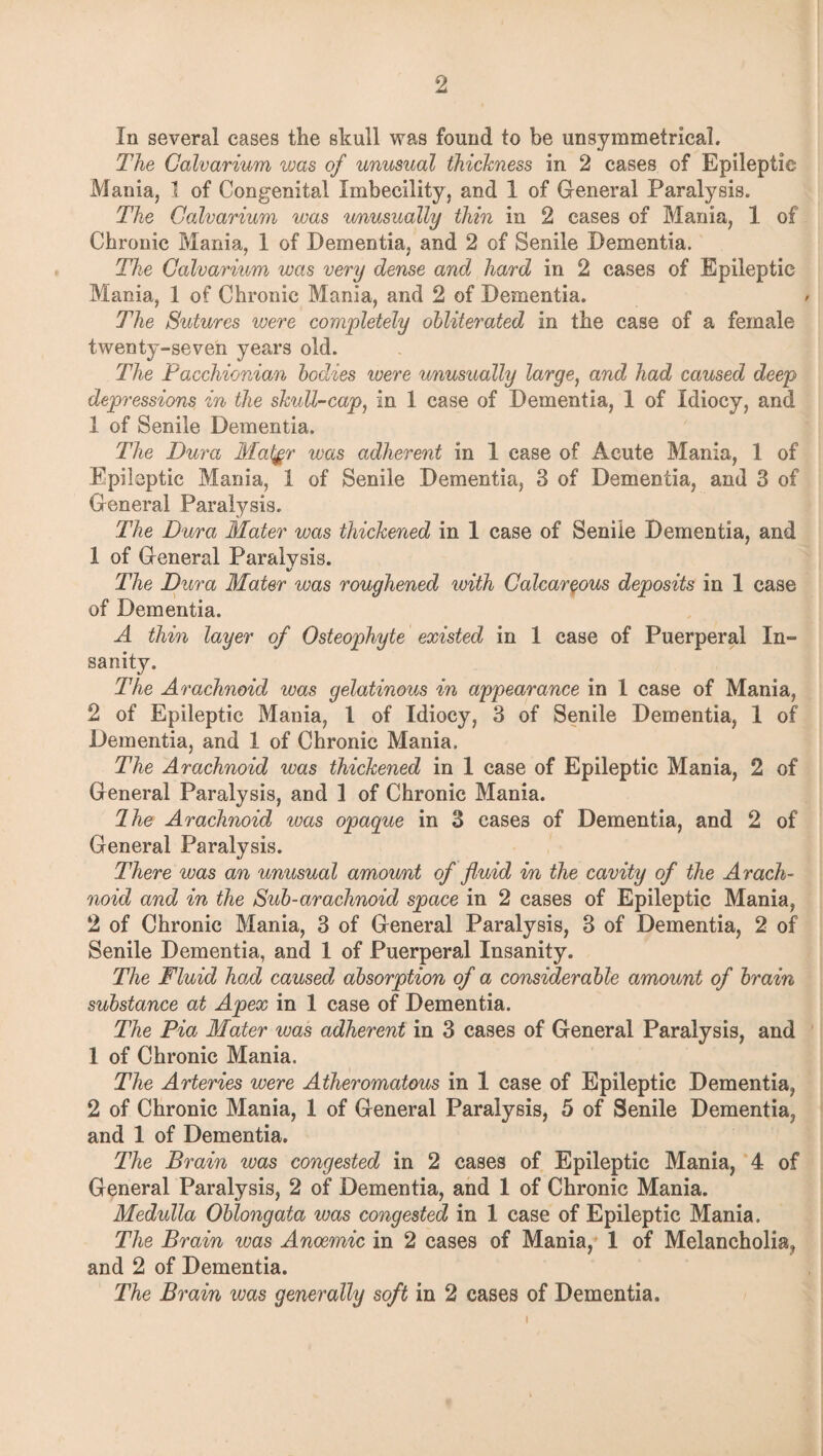 In several cases the skull was found to be unsymmetrical. The Calvarium was of unusual thickness in 2 cases of Epileptic Mania, 1 of Congenital Imbecility, and 1 of General Paralysis. The Calvarium was unusually thin in 2 cases of Mania, 1 of Chronic Mania, 1 of Dementia, and 2 of Senile Dementia. The Calvarium was very dense and hard in 2 cases of Epileptic Mania, 1 of Chronic Mania, and 2 of Dementia. The Sutures were completely obliterated in the case of a female twenty-seven years old. The Pacchionian bodies were unusually large, and had caused deep depressions in the skull-cap, in 1 case of Dementia, 1 of Idiocy, and 1 of Senile Dementia. The Dura Mai$r was adherent in 1 case of Acute Mania, 1 of Epileptic Mania, 1 of Senile Dementia, 3 of Dementia, and 3 of General Paralysis. The Dura Mater was thickened in 1 case of Senile Dementia, and 1 of General Paralysis. The Dura Mater was roughened with Calcareous deposits in 1 case of Dementia. A thin layer of Osteophyte existed in 1 case of Puerperal In¬ sanity. The Arachnoid was gelatinous in appearance in 1 case of Mania, 2 of Epileptic Mania, l of Idiocy, 3 of Senile Dementia, 1 of Dementia, and 1 of Chronic Mania. The Arachnoid was thickened in 1 case of Epileptic Mania, 2 of General Paralysis, and 1 of Chronic Mania. Ihe Arachnoid was opaque in 3 cases of Dementia, and 2 of General Paralysis. There was an unusual amount of fluid in the cavity of the Arach¬ noid and in the Sub-arachnoid space in 2 cases of Epileptic Mania, 2 of Chronic Mania, 3 of General Paralysis, 3 of Dementia, 2 of Senile Dementia, and 1 of Puerperal Insanity. The Fluid had caused absorption of a considerable amount of brain substance at Apex in 1 case of Dementia. The Pia Mater was adherent in 3 cases of General Paralysis, and 1 of Chronic Mania. The Arteries were Atheromatous in 1 case of Epileptic Dementia, 2 of Chronic Mania, 1 of General Paralysis, 5 of Senile Dementia, and 1 of Dementia. The Brain teas congested in 2 cases of Epileptic Mania, 4 of General Paralysis, 2 of Dementia, and 1 of Chronic Mania. Medulla Oblongata was congested in 1 case of Epileptic Mania. The Brain was Anoemic in 2 cases of Mania, I of Melancholia, and 2 of Dementia. The Brain was generally soft in 2 cases of Dementia.