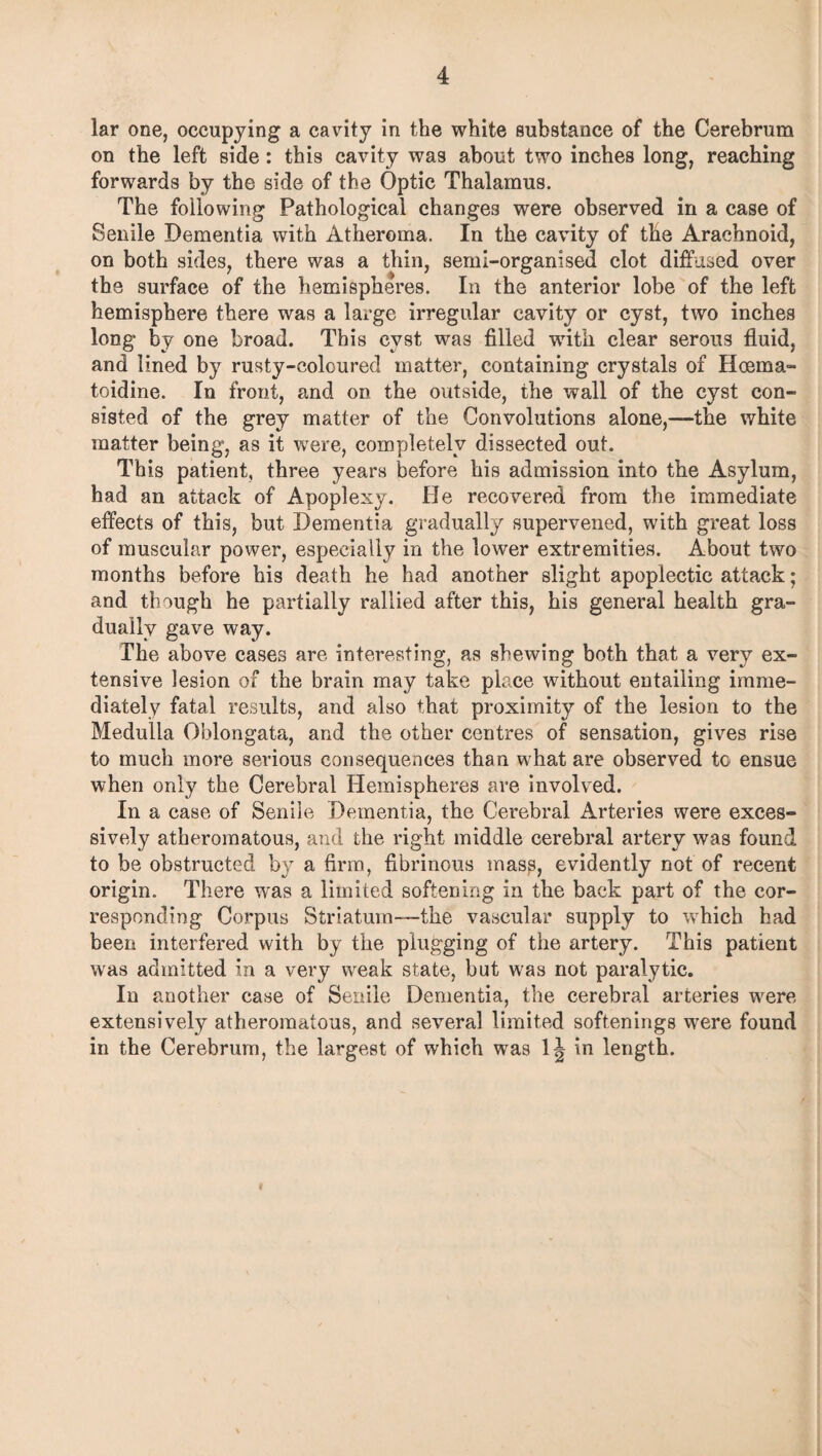 lar one, occupying a cavity in the white substance of the Cerebrum on the left side: this cavity was about two inches long, reaching forwards by the side of the Optic Thalamus. The following Pathological changes were observed in a case of Senile Dementia with Atheroma. In the cavity of the Arachnoid, on both sides, there was a thin, semi-organised clot diffused over the surface of the hemispheres. In the anterior lobe of the left hemisphere there was a large irregular cavity or cyst, two inches long by one broad. This cyst was filled -with clear serous fluid, and lined by rusty-coloured matter, containing crystals of Hoema- toidine. In front, and on the outside, the wall of the cyst con¬ sisted of the grey matter of the Convolutions alone,—-the white matter being, as it were, completely dissected out. This patient, three years before his admission into the Asylum, had an attack of Apoplexy. He recovered from the immediate effects of this, but Dementia gradually supervened, with great loss of muscular power, especially in the lower extremities. About two months before his death he had another slight apoplectic attack; and though he partially rallied after this, his general health gra¬ dually gave way. The above cases are interesting, as shewing both that a very ex¬ tensive lesion of the brain may take place without entailing imme¬ diately fatal results, and also that proximity of the lesion to the Medulla Oblongata, and the other centres of sensation, gives rise to much more serious consequences than what are observed to ensue when only the Cerebral Hemispheres are involved. In a case of Senile Dementia, the Cerebral Arteries were exces¬ sively atheromatous, and the right middle cerebral artery was found to be obstructed by a firm, fibrinous masp, evidently not of recent origin. There was a limited softening in the back part of the cor¬ responding Corpus Striatum—the vascular supply to which had been interfered with by the plugging of the artery. This patient was admitted in a very weak state, but was not paralytic. In another case of Senile Dementia, the cerebral arteries were extensively atheromatous, and several limited softenings were found in the Cerebrum, the largest of which was 1J in length.