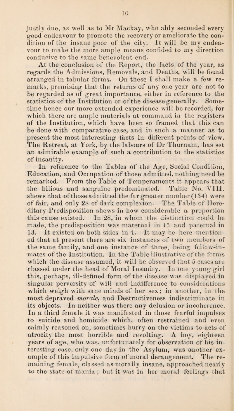 justly due, as well as to Mr Mackay, who ably seconded every good endeavour to promote the recovery or ameliorate the con¬ dition of the insane poor of the city. It will be my endea¬ vour to make the more ample means confided to my direction conducive to the same benevolent end. At the conclusion of the Report, the facts of the year, as regards the Admissions, Removals, and Deaths, will be found arranged in tabular forms. On these I shall make a few re¬ marks, premising that the returns of any one year are not to be regarded as of great importance, either in reference to the statistics of the Institution or of the disease generally. Some¬ time hence our more extended experience will be recorded, for which there are ample materials at command in the registers of the Institution, which have been so framed that this can be done with comparative ease, and in snch a manner as to present the most interesting facts in different points of view. The Retreat, at York, by the labours of Dr Thurnam, has set an admirable example of such a contribution to the statistics of insanity. In reference to the Tables of the Age, Social Condition, Education, and Occupation of those admitted, nothing need be remarked. From the Table of Temperaments it appears that the bilious and sanguine predominated. Table No. VIII. shews that of those admitted the far greater number (134) were of fair, and only 28 of dark complexion. The Table of Here¬ ditary Predisposition shews in how considerable a proportion this cause existed. In 28, in whom the distinction could be made, the predisposition was maternal in 15 and paternal in 13. It existed on both sides in 4. It may be here mention¬ ed that at present there are six instances of two members of the same family, and one instance of three, being fellow-in¬ mates of the Institution. In the Table illustrative of the forms which the disease assumed, it will be observed that 5 cases are classed under the head of Moral Insanity. In one young girl this, perhaps, ill-defined form of the disease was displayed in singular perversity of will and indifference to considerations which weigh with sane minds of her sex; in another, in the most depraved morale, and Destructiveness indiscriminate in its objects. In neither was there any delusion or incoherence. In a third female it was manifested in those fearful impulses to suicide and homicide which, often restrained and even calmly reasoned on, sometimes hurry on the victims to acts of atrocity the most horrible and revolting*. A boy, eighteen years of age, who was, unfortunately for observation of his in¬ teresting case, only one day in the Asylum, was another ex¬ ample of this impulsive form of moral derangement. The re¬ maining female, classed as morally insane, approached nearly to the state of mania ; but it was in her moral feeling’s that