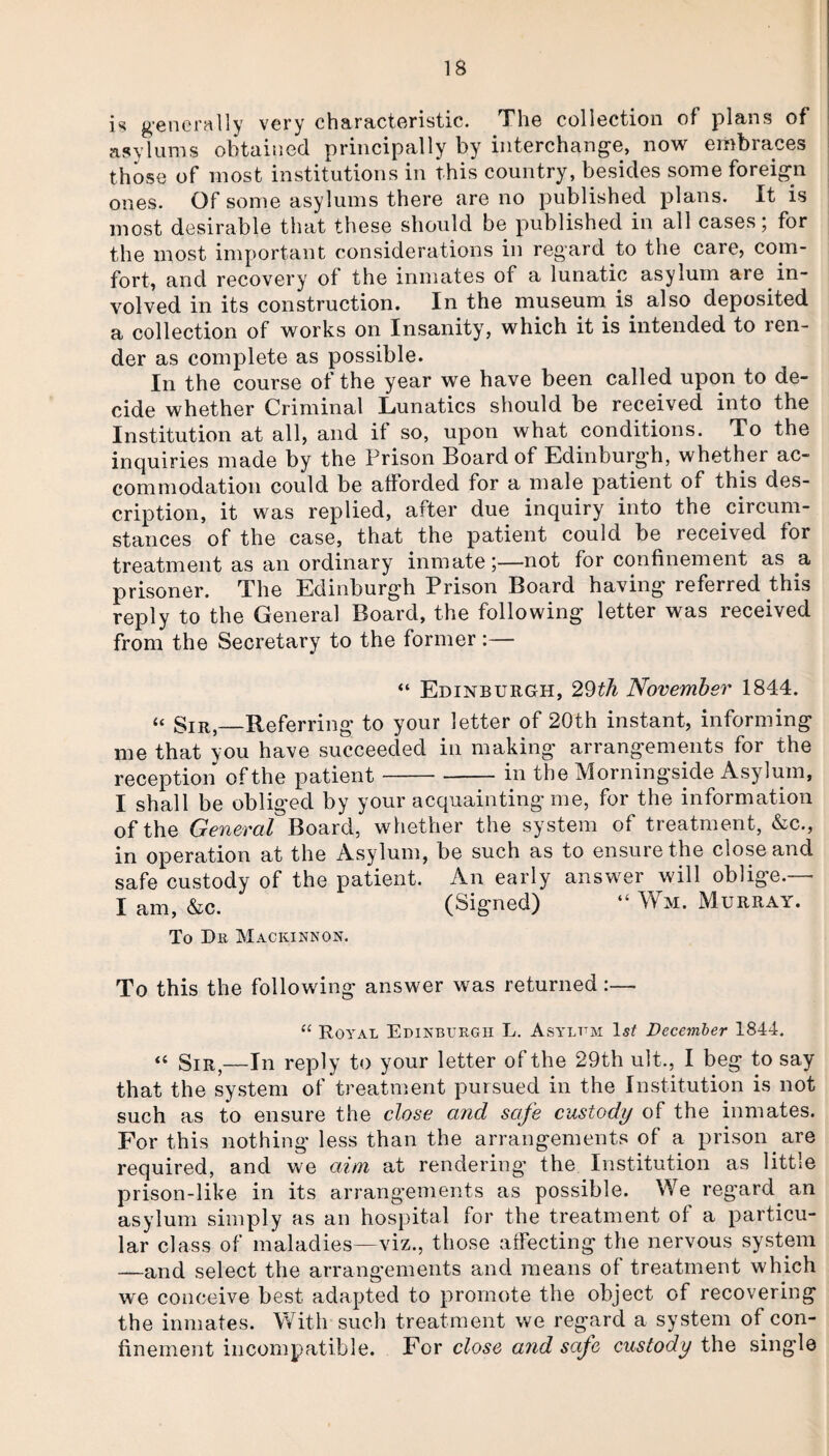 is generally very characteristic. The collection of plans of asylums obtained principally by interchange, now embraces those of most institutions in this country, besides some foreign ones. Of some asylums there are no published plans. It is most desirable that these should be published in all cases; for the most important considerations in regard to the care, com¬ fort, and recovery ot the inmates of a lunatic asylum are in¬ volved in its construction. In the museum is also deposited a collection of works on Insanity, which it is intended to ren¬ der as complete as possible. In the course of the year we have been called upon to de¬ cide whether Criminal Lunatics should be received into the Institution at all, and if so, upon what conditions. To the inquiries made by the Prison Board of Edinburgh, whether ac¬ commodation could be afforded for a male patient Oi this des¬ cription, it was replied, after due inquiry into the circum¬ stances of the case, that the patient could be received for treatment as an ordinary inmate;—not for confinement as a prisoner. The Edinburgh Prison Board having referred this reply to the General Board, the following letter was received from the Secretary to the former :— “ Edinburgh, 29th November 1844. “ Sir,_Referring to your letter of 20th instant, informing me that you have succeeded in making arrangements for the reception of the patient-in the Morningside Asylum, I shall be obliged by your acquainting me, for the information of the General Board, whether the system of treatment, &c., in operation at the Asylum, be such as to ensure the close and safe custody of the patient. An early answer will oblige.— I am, &c. (Signed) “ Wm. Murray. To Dr Maciunnon. To this the following answer was returned:— “ Royal Edinburgh L. Asylum December 1844. « Sir,—In reply to your letter of the 29th ult., I beg to say that the system of treatment pursued in the Institution is not such as to ensure the close and safe custody of the inmates. For this nothing less than the arrangements of a prison are required, and we aim at rendering the Institution as little prison-like in its arrangements as possible. We regard, an asylum simply as an hospital for the treatment of a particu¬ lar class of maladies—viz., those affecting the nervous system —and select the arrangements and means of treatment which we conceive best adapted to promote the object of recovering the inmates. With such treatment we regard a system of con¬ finement incompatible. For close and safe custody the single