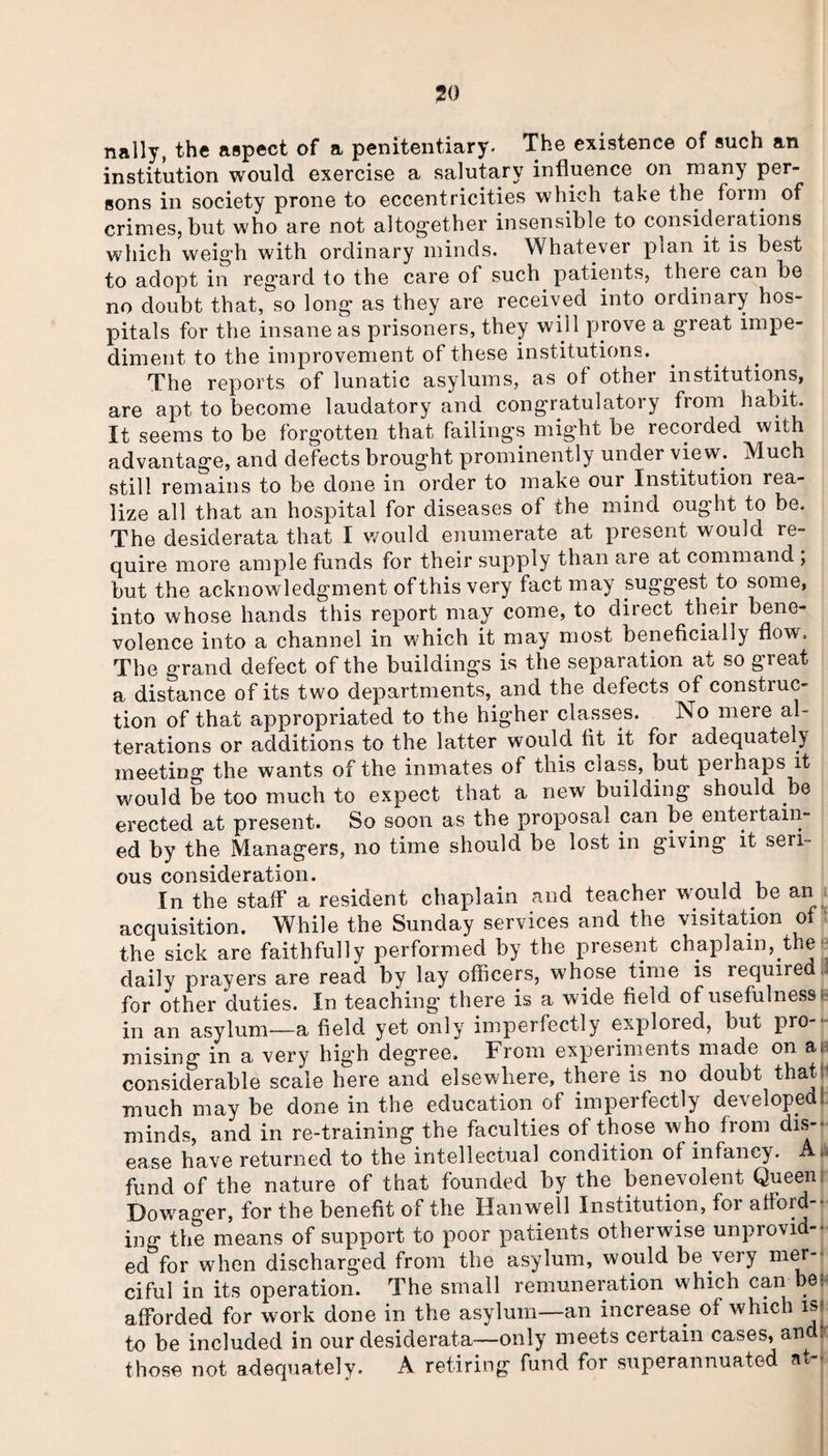 nally, the aspect of a penitentiary. The existence of such an institution would exercise a salutary influence on many per¬ sons in society prone to eccentricities which take the form of crimes, but who are not altogether insensible to considerations which weigh with ordinary minds. Whatever plan it is best to adopt in regard to the care of such patients, there can be no doubt that, so long as they are received into ordinary hos¬ pitals for the insane as prisoners, they will prove a great impe¬ diment to the improvement of these institutions. The reports of lunatic asylums, as of other institutions, are apt to become laudatory and congratulatory from habit. It seems to be forgotten that failings might be recorded with advantage, and defects brought prominently under view; Much still remains to be done in order to make our Institution rea¬ lize all that an hospital for diseases of the mind ought to be. The desiderata that I would enumerate at present would re¬ quire more ample funds for their supply than are at command , but the acknowledgment of this very fact may suggest to some, into whose hands this report may come, to direct their bene¬ volence into a channel in which it may most beneficially flow-. The grand defect of the buildings is the separation at so great a distance of its twfo departments, and the defects of construc¬ tion of that appropriated to the higher classes. No mere al¬ terations or additions to the latter would fit it for adequately meeting the wants of the inmates of this class, but perhaps it would be too much to expect that a new building should be erected at present. So soon as the proposal can be entertain¬ ed by the Managers, no time should be lost in giving it seri¬ ous consideration. In the staff* a resident chaplain and teacher would be an acquisition. While the Sunday services and the visitation of the sick are faithfully performed by the present chaplain, the daily prayers are read by lay officers, whose time is required ii for other duties. In teaching there is a wide field of usefulness:' in an asylum—a field yet only imperfectly explored, but pro¬ mising in a very high degree. From experiments made on a. considerable scale here and elsewhere, there is no doubt that much may be done in the education of imperfectly developed! minds, and in re-training the faculties of those who from dis¬ ease have returned to the intellectual condition of infancy. *- fund of the nature of that founded by the benevolent Queen Dowrager, for the benefit of the Hanwell Institution, for afford-- ing the means of support to poor patients otherwise unprovid¬ ed for when discharged from the asylum, would be very mer¬ ciful in its operation. The small remuneration which can bet afforded for work done in the asylum—an increase of which isj to be included in our desiderata—only meets certain cases, and: those not adequately. A retiring fund for superannuated at--
