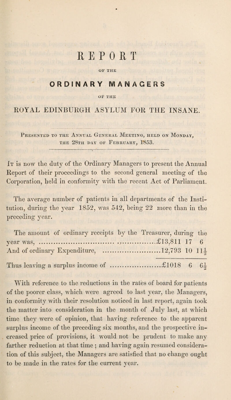 OF THE ORDINARY MANAGERS OF XHJ£ ROYAL EDINBURGH ASYLUM FOR THE INSANE. Presented to the Annual General Meeting, held on Monday, the 28th day of February, 1853. It is now the duty of the Ordinary Managers to present the Annual Report of their proceedings to the second general meeting of the Corporation, held in conformity with the recent Act of Parliament. The average number of patients in all departments of the Insti¬ tution, during the year 1852, was 542, being 22 more than in the preceding year. The amount of ordinary receipts by the Treasurer, during the year was, ....£13,811 17 6 And of ordinary Expenditure, .12,793 10 11J Thus leaving a surplus income of .£1018 6 With reference to the reductions in the rates of board for patients of the poorer class, which were agreed to last year, the Managers, in conformity with their resolution noticed in last report, again took the matter into consideration in the month of July last, at which time they were of opinion, that having reference to the apparent surplus income of the preceding six months, and the prospective in¬ creased price of provisions, it would not be prudent to make any farther reduction at that time ; and having again resumed considera¬ tion of this subject, the Managers are satisfied that no change ought to be made in the rates for the current year.