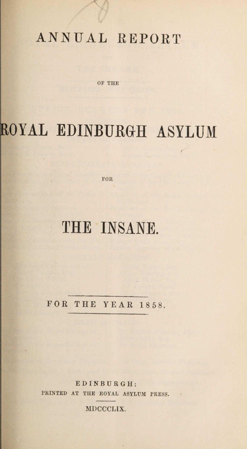 ANNUAL REPORT ROYAL EDINBURGH ASYLUM ■ FOR THE INSANE. FOR THE YEAR 1 8 5 8. EDINBURGH: PRINTED AT THE ROYAL ASYLUM PRESS. MDCCCLIX.