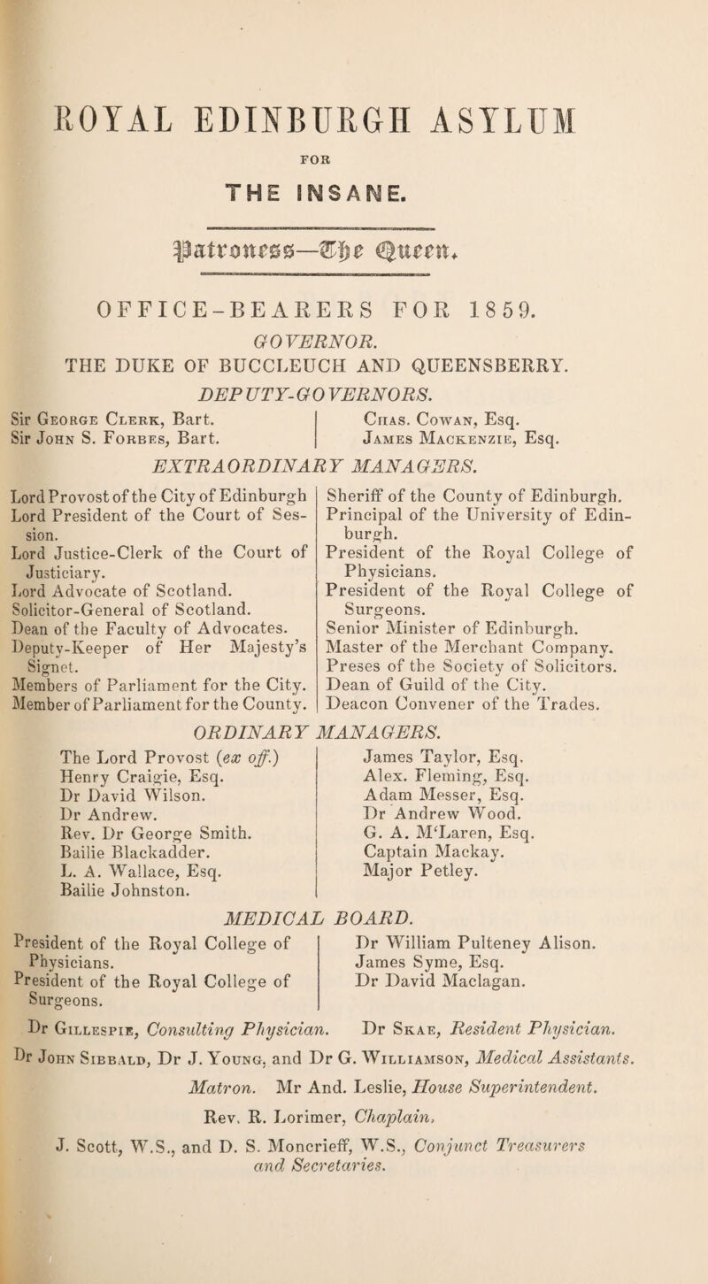 ROYAL EDINBURGH ASYLUM FOB THE INSANE. Queetn OFFICE-BEARERS FOR 1 85 9. GOVERNOR. THE DUKE OF BUCCLEUCH AND QUEENSBERRY. DEP UTY- G 0 VERNORS. Sir George Clerk, Bart. Chas. Cowan, Esq. Sir John S. Forbes, Bart. James Mackenzie, Esq. EXTRAORDINARY MANAGERS. Lord Provost of the City of Edinburgh Lord President of the Court of Ses¬ sion. Lord Justice-Clerk of the Court of Justiciary. Lord Advocate of Scotland. Solicitor-General of Scotland. Bean of the Faculty of Advocates. Deputy-Keeper of Her Majesty’s Signet. Members of Parliament for the City. Member of Parliament for the County. ORDINARY The Lord Provost {ex off.) Henry Craigie, Esq. Dr David Wilson. Dr Andrew. Rev. Dr George Smith. Bailie Blackadder. L. A. Wallace, Esq. Bailie Johnston. MEDICAL President of the Royal College of Physicians. President of the Royal College of Surgeons. Sheriff of the County of Edinburgh. Principal of the University of Edin¬ burgh. President of the Royal College of Physicians. President of the Royal College of Surgeons. Senior Minister of Edinburgh. Master of the Merchant Company. Preses of the Societv of Solicitors. •/ Dean of Guild of the City. Deacon Convener of the Trades. MANAGERS. James Taylor, Esq. Alex. Fleming, Esq. Adam Messer, Esq. Dr Andrew Wood. G. A. McLaren, Esq. Captain Mackay. Major Petley. BOARD. Dr William Pulteney Alison. James Syme, Esq. Dr David Maclagan. Dr Gillespie, Consulting Physician. Dr Skae, Resident Physician. Dr John Siebald, Dr J. Y'oung. and Dr G. Williamson, Medical Assistants. Matron. Mr And. Leslie, House Superintendent. Rev, R. Lorimer, Chaplain, J. Scott, W.S., and D. S. Moncrieff, W.S., Conjunct Treasurers and Secretaries.