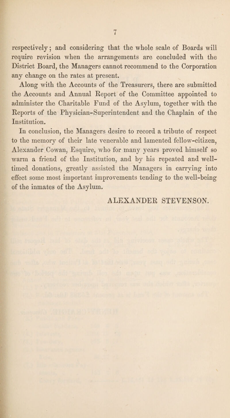 respectively; and considering that the whole scale of Boards will require revision wrhen the arrangements are concluded with the District Board, the Managers cannot recommend to the Corporation any change on the rates at present. Along with the Accounts of the Treasurers, there are submitted the Accounts and Annual Report of the Committee appointed to administer the Charitable Fund of the Asylum, together with the Reports of the Physician-Superintendent and the Chaplain of the Institution. In conclusion, the Managers desire to record a tribute of respect to the memory of their late venerable and lamented fellow-citizen, Alexander Cowan, Esquire, who for many years proved himself so warm a friend of the Institution, and by his repeated and well- timed donations, greatly assisted the Managers in carrying into effect some most important improvements tending to the well-being of the inmates of the Asylum. ALEXANDER STEVENSON.