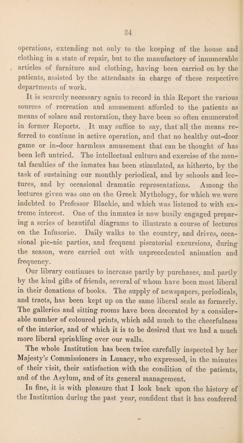 operations, extending not only to tlie keeping of the house and clothing in a state of repair, but to the manufactory of innumerable articles of furniture and clothing, having been carried on by the patients, assisted by the attendants in charge of these respective departments of work. It is scarcely necessary again to record in this Report the various sources of recreation and amusement afforded to the patients as means of solace and restoration, they have been so often enumerated in former Reports. It may suffice to say, that all the means re¬ ferred to continue in active operation, and that no healthy out-door game or in-door harmless amusement that can be thought of has been left untried. The intellectual culture and exercise of the men¬ tal faculties of the inmates has been stimulated, as hitherto, by the task of sustaining our monthly periodical, and by schools and lec¬ tures, and by occasional dramatic representations. Among the lectures given was one on the Greek Mythology, for which we were indebted to Professor Blackie, and which was listened to with ex¬ treme interest. One of the inmates is now busily engaged prepar¬ ing a series of beautiful diagrams to illustrate a course of lectures on the Infusorise. Daily walks to the country, and drives, occa¬ sional pic-nic parties, and frequent piscatorial excursions, during the season, were carried out with unprecedented animation and frequency. Our library continues to increase partly by purchases, and partly by the kind gifts of friends, several of whom have been most liberal in their donations of books. The supply of newspapers, periodicals, and tracts, has been kept up on the same liberal scale as formerly. The galleries and sitting rooms have been decorated by a consider¬ able number of coloured prints, which add much to the cheerfulness of the interior, and of which it is to be desired that we had a much more liberal sprinkling over our walls. The whole Institution has been twice carefully inspected by her Majesty’s Commissioners in Lunacy, who expressed, in the minutes of their visit, their satisfaction with the condition of the patients, and of the Asylum, and of its general management. In fine, it is with pleasure that I look back upon the history of the Institution during the past year, confident that it has conferred