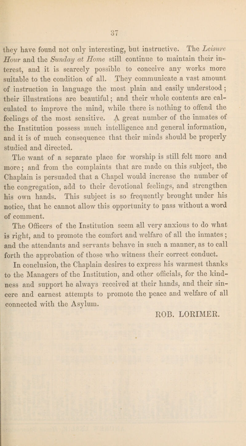 they have found not only interesting, but instructive. The Leisure Hour and the Sunday at Home still continue to maintain their in¬ terest, and it is scarcely possible to conceive any works more suitable to the condition of all. They communicate a vast amount of instruction in language the most plain and easily understood; their illustrations are beautiful; and their whole contents are cal¬ culated to improve the mind, while there is nothing to offend the feelings of the most sensitive. A great number of the inmates of the Institution possess much intelligence and general information, and it is of much consequence that their minds should be properly studied and directed. The want of a separate place for worship is still felt more and more: and from the complaints that are made on this subject, the Chaplain is persuaded that a Chapel would increase the number of the congregation, add to their devotional feelings, and strengthen his own hands. This subject is so frequently brought under his notice, that he cannot allow this opportunity to pass without a word of comment. The Officers of the Institution seem all very anxious to do what is right, and to promote the comfort and welfare of all the inmates • and the attendants and servants behave in such a manner, as to call forth the approbation of those who witness their correct conduct. In conclusion, the Chaplain desires to express his warmest thanks to the Managers of the Institution, and other officials, for the kind¬ ness and support he always received at their hands, and their sin¬ cere and earnest attempts to promote the peace and welfare of all connected with the Asylum. ROB. LORIMER.
