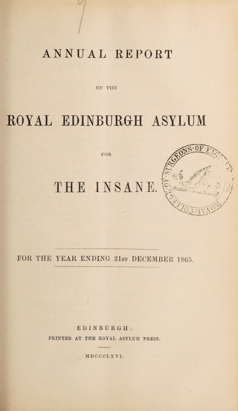 / I ANNUAL REPORT OF THE ROYAL EDINBURGH ASYLUM THE FOR INSANE. FOR THE YEAR ENDING 31st DECEMBER 1865. EDINBURGH: PRINTED AT THE ROYAL ASYLUM PRESS. MDCCCLXVI.