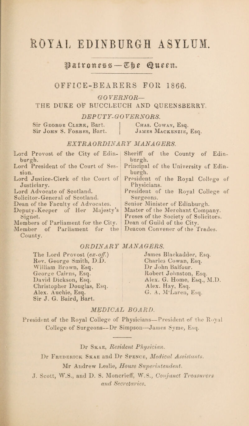 fcOYAL EDINBURGH ASYLUM. $atvone&&--®$e tyuectx* OFFICE-BEARERS FOR 1866. GOVERNOR— THE DUKE OF BUCCLEUCH AND QUEENSBERRY. DEP UTY- GO VERNORS. Sir Georoe Clerk, Bart. \ Chas. Cowan, Esq. Sir John S. Forbes, Bart. j James Mackenzie, Esq. EX TR AOR DINA R Y MAN A GERS. Lord Provost of the City of Edin¬ burgh. Lord President of the Court of Ses¬ sion. Lord Justice-Clerk of the Court of Justiciary. Lord Advocate of Scotland. Solicitor-General of Scotland. Dean of the Faculty of Advocates. Deputy-Keeper of Her Majesty’s Signet. Members of Parliament for the City. Member of Parliament for the County. ORDINARY The Lord Provost {ex-off.) Rev. George Smith, D.D. William Brown, Esq. George Cairns, Esq. David Dickson, Esq. Christopher Douglas. Esq. Alex. Auchie, Esq. Sir J. G. Baird, Bart. Sheriff of the County of Edin¬ burgh. Principal of the University of Edin¬ burgh. President of the Royal College of Physicians. President of the Royal College of Surgeons. Senior Minister of Edinburgh. Master of the Merchant Company. Preses of the Society of Solicitors. Dean of Guild of the City. Deacon Convener of the Trades. MANAGERS. James Blackadder, Esq. Charles Cowan, Esq. Dr John Balfour. Robert Johnston, Esq. Alex. G. Home, Esq., M.D. Alex. Hay, Esq. G. A, M'Laren, Esq. MEDICAL BOARD. President of the Royal College of Physicians—President of the Royal College of Surgeons—Dr Simpson—James Svme, Esq. Dr Skae, Resident Physician. I)r Frederick Skae and Dr Spence, Medical Assistants. Mr Andrew Leslie, House Superintendent. J. Scott, W.S., and D. S. Moncrieff, W.S., Conjunct Treasurers and Secretaries.