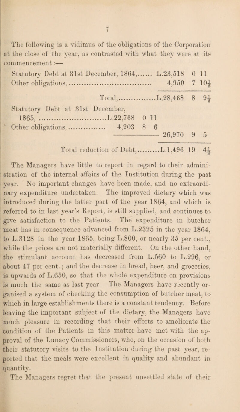 * The following is a vidimus of the obligations of the Corporation : at the close of the year, as contrasted with what they were at its commencement:— Statutory Debt at 31st December, 1864.. L.23,518 0 11 Other obligations,... 4,950 7 10J Total,....L.28,468 8 9| Statutory Debt at 31st December, 1865, .L.22,768 0 11 Other obligations. 4,203 8 6 - 26,970 9 5 Total reduction of Debt,.L.1,496 19 4-J The Managers have little to report in regard to their admini¬ stration of the internal affairs of the Institution during the past year. No important changes have been made, and no extraordi¬ nary expenditure undertaken. The improved dietary which was introduced during the latter part of the year 1864, and which is referred to in last year’s Report, is still supplied, and continues to give satisfaction to the Patients. The expenditure in butcher meat has in consequence advanced from L.2325 in the year 1864, to L.3128 in the year 1865, being L.800, or nearly 35 per cent., while the prices are not materially different. On the other hand, the stimulant account has decreased from L.560 to L.296, or about 47 per cent.; and the decrease in bread, beer, and groceries, is upwards of L.650, so that the whole expenditure on provisions is much the same as last year. The Managers have recently or¬ ganised a system of checking the consumption of butcher meat, to which in large establishments there is a constant tendency. Before leaving the important subject of the dietary, the Managers have much pleasure in recording that their efforts to ameliorate the condition of the Patients in this matter have met with the ap¬ proval of the Lunacy Commissioners, who, on the occasion of both their statutory visits to the Institution during the past year, re¬ ported that the meals wrere excellent in quality and abundant in quantity. The Managers regret that the present unsettled state of their