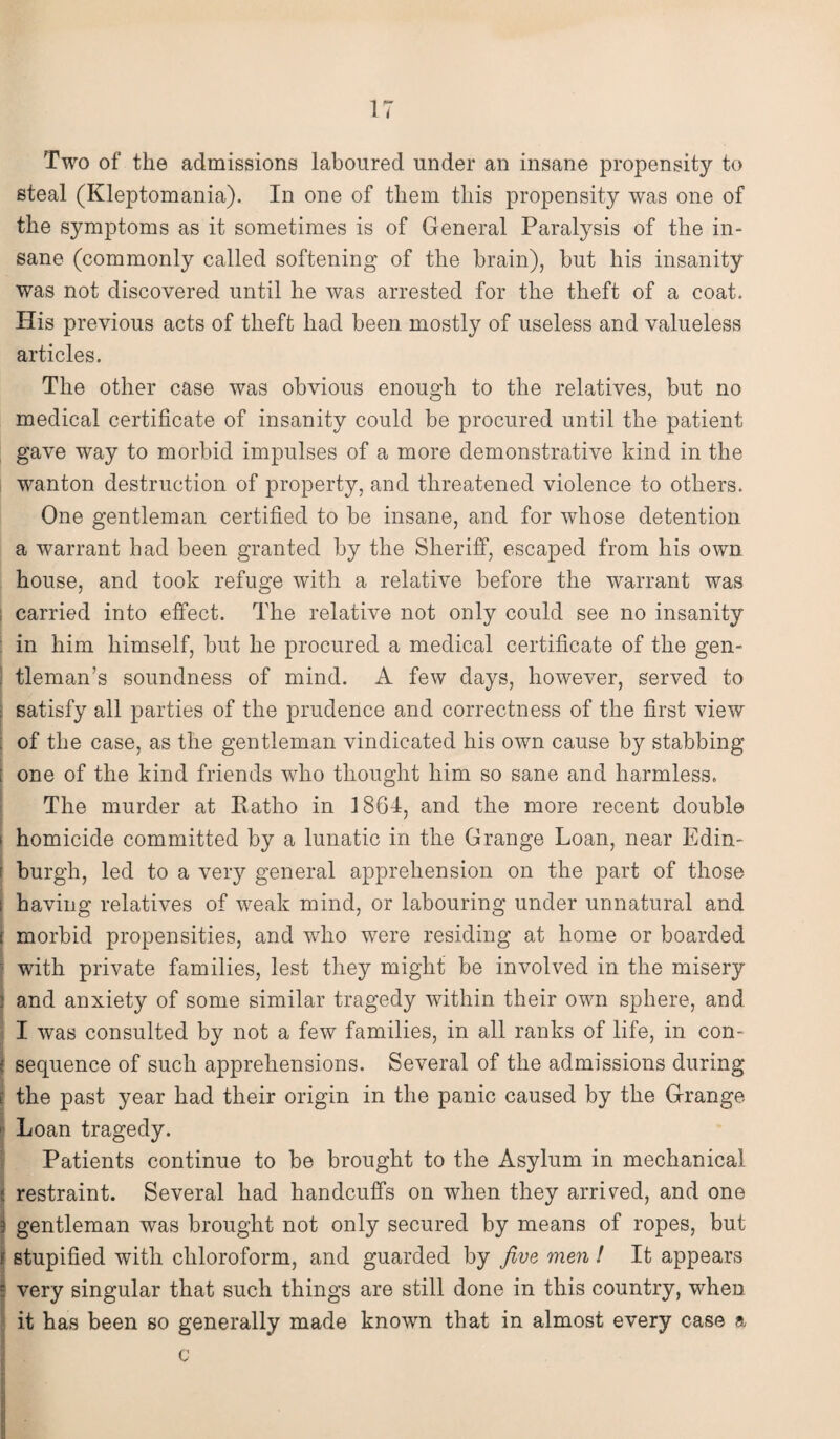 IT Two of the admissions laboured under an insane propensity to steal (Kleptomania). In one of them this propensity was one of the symptoms as it sometimes is of General Paralysis of the in¬ sane (commonly called softening of the brain), hut his insanity was not discovered until he was arrested for the theft of a coat. His previous acts of theft had been mostly of useless and valueless articles. The other case was obvious enough to the relatives, but no medical certificate of insanity could be procured until the patient gave way to morbid impulses of a more demonstrative kind in the wanton destruction of property, and threatened violence to others. One gentleman certified to be insane, and for whose detention a warrant had been granted by the Sheriff, escaped from his own house, and took refuge with a relative before the warrant was carried into effect. The relative not only could see no insanity in him himself, but he procured a medical certificate of the gen¬ tleman’s soundness of mind. A few days, however, served to : satisfy all parties of the prudence and correctness of the first view ; of the case, as the gentleman vindicated his own cause by stabbing ; one of the kind friends who thought him so sane and harmless. The murder at Ratho in 1864, and the more recent double I i homicide committed by a lunatic in the Grange Loan, near Edin- 1 burgh, led to a very general apprehension on the part of those : having relatives of weak mind, or labouring under unnatural and s morbid propensities, and wTho were residing at home or boarded with private families, lest they might be involved in the misery 2 and anxiety of some similar tragedy within their own sphere, and I was consulted by not a few families, in all ranks of life, in con¬ i' sequence of such apprehensions. Several of the admissions during j the past year had their origin in the panic caused by the Grange ■ Loan tragedy. Patients continue to be brought to the Asylum in mechanical restraint. Several had handcuffs on when they arrived, and one 3 gentleman was brought not only secured by means of ropes, but ? stupified with chloroform, and guarded by five men ! It appears jj very singular that such things are still done in this country, when it has been so generally made known that in almost every case a