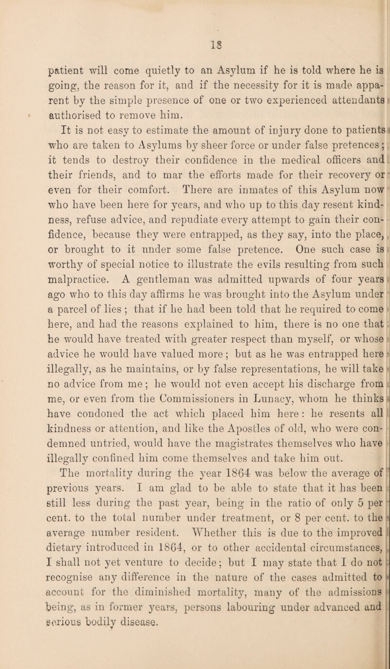 IS patient will come quietly to an Asylum if he is told where he is going, the reason for it, and if the necessity for it is made appa¬ rent by the simple presence of one or two experienced attendants authorised to remove him. It is not easy to estimate the amount of injury done to patients who are taken to As}dums by sheer force or under false pretences ; it tends to destroy their confidence in the medical officers and their friends, and to mar the efforts made for their recovery or even for their comfort. There are inmates of this Asylum now who have been here for years, and who up to this day resent kind¬ ness, refuse advice, and repudiate every attempt to gain their con¬ fidence, because they Tvere entrapped, as they say, into the place, or brought to it under some false pretence. One such case is worthy of special notice to illustrate the evils resulting from such malpractice. A gentleman was admitted upwards of four years ago who to this day affirms he was brought into the Asylum under a parcel of lies ; that if he had been told that he required to come here, and had the reasons explained to him, there is no one that he wmuld have treated with greater respect than myself, or whose advice he would have valued more; but as he was entrapped here : illegally, as he maintains, or by false representations, he will take no advice from me; he would not even accept his discharge from : me, or even from the Commissioners in Lunacy, whom he thinks si have condoned the act which placed him here : he resents all kindness or attention, and like the Apostles of old, who were con¬ demned untried, would have the magistrates themselves who have illegally confined him come themselves and take him out. The mortality during the year 1864 was belowr the average of previous years. I am glad to be able to state that it has been still less during the past year, being in the ratio of only 5 per cent, to the total number under treatment, or 8 per cent, to the average number resident. Whether this is due to the improved dietary introduced in 1864, or to other accidental circumstances, I shall not yet venture to decide; but I may state that I do not recognise any difference in the nature of the cases admitted to account for the diminished mortality, many of the admissions being, as in former years, persons labouring under advanced and serious bodily disease.