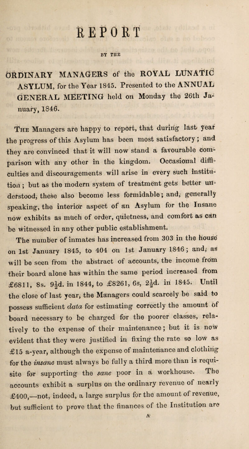 REPORT BY THE Ordinary managers of the royal lunatic ASYLUM, for the Year 1845. Presented to the ANNUAL GENERAL MEETING held on Monday the 26th Ja¬ nuary, 1846. The Managers are happy to report, that during last year the progress of this Asylum has been most satisfactory ; and they are convinced that it will now stand a favourable com¬ parison with any other in the kingdom. Occasional diffi¬ culties and discouragements will arise in every such institu¬ tion ; but as the modern system of treatment gets better un¬ derstood, these also become less formidable; and, generally speaking, the interior aspect of an Asylum for the Insane now exhibits as much of order, quietness, and comfort as can be witnessed in any other public establishment. The number of inmates has increased from 303 in the house on 1st January 1845, to 404 on 1st January 1846; and, as will be seen from the abstract of accounts, the income from their board alone has within the same period increased from £6811, 8s. 9jd. in 1844, to £8261, 6s, 2|d. in 1845. Until the close of last year, the Managers could scarcely be said to possess sufficient data for estimating correctly the amount Of board necessary to be charged for the poorer classes, rela¬ tively to the expense of their maintenance; but it is now evident that they were justified in fixing the rate so low as £15 a-year, although the expense of maintenance and clothing for the insane must always be fully a third more than is requi¬ site for supporting the sane poor in a workhouse. The accounts exhibit a surplus on the ordinary revenue of nearly £400,—not, indeed, a large surplus for the amount of revenue, but sufficient to prove that the finances of the Institution are At