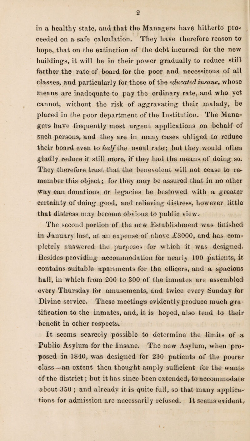 in a healthy state, and that the Managers have hitherto pro¬ ceeded on a safe calculation. They have therefore reason to hope, that on the extinction of the debt incurred for the new buildings, it will be in their power gradually to reduce still farther the rate of board for the poor and necessitous of all classes, and particularly for those of the educated insane, whose means are inadequate to pay the ordinary rate, and who yet cannot, without the risk of aggravating their malady, be placed in the poor department of the Institution. The Mana¬ gers have frequently most urgent applications on behalf of such persons, and they are in many cases obliged to reduce their board even to half the usual rate; but they would often gladly reduce it still more, if they had the means of doing so* They therefore trust that the benevolent will not cease to re¬ member this object; for they may be assured that in no other way can donations or legacies be bestowed with a greater certainty of doing good, and relieving distress, however little that distress may become obvious to public view. The second portion of the newr Establishment was finished in January last, at an expense of above £8000, and has com¬ pletely answered the purposes for wdiich it was designed. Besides providing accommodation for nearly 100 patients, it contains suitable apartments for the officers, and a spacious hall, in which from 200 to 300 of the inmates are assembled every Thursday for amusements, and twice every Sunday for Divine service. These meetings evidently produce much gra¬ tification to the inmates, and, it is hoped, also tend to their benefit in other respects. It seems scarcely possible to determine the limits of a Public Asylum for the Insane. The new Asylum, when pro¬ posed in 1840, was designed for 230 patients of the poorer class—an extent then thought amply sufficient for the wants of the district; but it has since been extended, to accommodate about 350 ; and already it is quite full, so that many applica¬ tions for admission are necessarily refused. It seems evident,*
