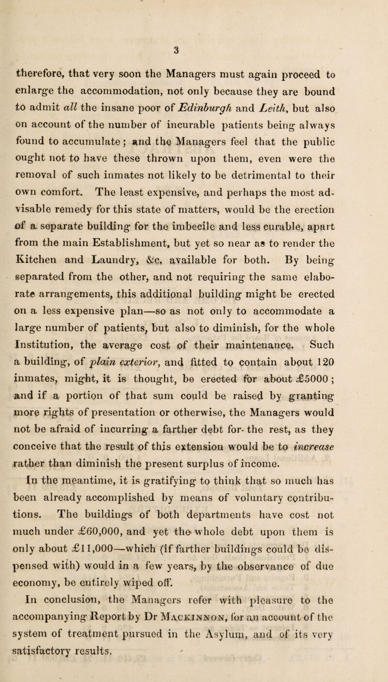 therefore, that very soon the Managers must again proceed to enlarge the accommodation, not only because they are bound to admit all the insane poor of Edinburgh and Leith, but also on account of the number of incurable patients being always found to accumulate; and the Managers feel that the public ought not to have these thrown upon them, even were the removal of such inmates not likely to be detrimental to their own comfort. The least expensive, and perhaps the most ad¬ visable remedy for this state of matters, would be the erection of a separate building for the imbecile and less curable, apart from the main Establishment, but yet so near as to render the Kitchen and Laundry, &c, available for both. By being separated from the other, and not requiring the same elabo¬ rate arrangements, this additional building might be erected on a less expensive plan—so as not only to accommodate a large number of patients, but also to diminish, for the whole Institution, the average cost of their maintenance. Such a building, of 'plain exterior, and fitted to contain about 120 inmates, might, it is thought, be erected for about £5000 ; and if a portion of that sum could be raised by granting- more rights of presentation or otherwise, the Managers would not be afraid of incurring a farther debt for- the rest, as they conceive that the result of this extension would be to increase rather than diminish the present surplus of income. In the meantime, it is gratifying to think that so much has been already accomplished by means of voluntary contribu¬ tions. The buildings of both departments have cost not much under <£60,000, and yet the whole debt upon them is only about £11,000—which (if farther buildings could be dis¬ pensed with) would in a few years, by the observance of due economy, be entirely wiped off. In conclusion, the Managers refer with pleasure to the accompanying Report by Dr Mackinnon, for an account of the system of treatment pursued in the Asylum, and of its very satisfactory results.