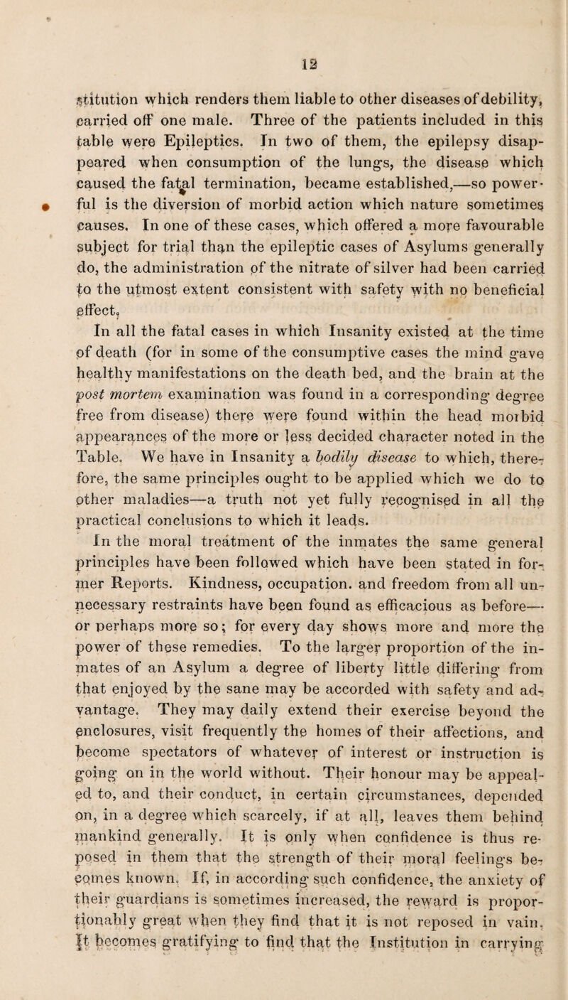 $iitution which renders them liable to other diseases of debility, carried off one male. Three of the patients included in this table were Epileptics. In two of them, the epilepsy disap¬ peared when consumption of the lungs, the disease which caused the fat^l termination, became established,—so power¬ ful is the diversion of morbid action which nature sometimes causes. In one of these cases, which offered a more favourable subject for trial th^n the epileptic cases of Asylums generally do, the administration pf the nitrate of silver had been carried to the utmost extent consistent with safety with no beneficial effect., ■ f & In all the fatal cases in which Insanity existed at the time of death (for in some of the consumptive cases the mind gave healthy manifestations on the death bed, and the brain at the post mortem examination was found in a corresponding degree free from disease) there were found within the head morbid appearances of the more or less decided character noted in the Table. We have in Insanity a bodily disease to which, there¬ fore, the same principles ought to be applied which we do to other maladies—a truth not yet fully recog’nised in all the practical conclusions to which it leads. In the moral treatment of the inmates the same general principles have been followed which have been stated in for¬ mer Reports. Kindness, occupation, and freedom from all un¬ necessary restraints have been found as efficacious as before— or perhaps more so; for every day shows more and more the power of these remedies. To the larger proportion of the in¬ mates of an Asylum a degree of liberty little differing from that enjoyed by the sane may be accorded with safety and ad¬ vantage. They may daily extend their exercise beyond the enclosures, visit frequently the homes of their affections, and become spectators of whatever of interest or instruction is going on in the world without. Their honour may be appeal ¬ ed to, and their conduct, in certain circumstances, depended on, in a degree which scarcely, if at alf, leaves them behind. piankind generally. It is only when confidence is thus re¬ posed in them that the strength of their moral feelings be¬ comes known. If, in according such confidence, the anxiety of their guardians is sometimes increased, the reward is propor¬ tionally great when they find that it is not reposed in vain. |t becomes gratifying to find that the Institution in carrying